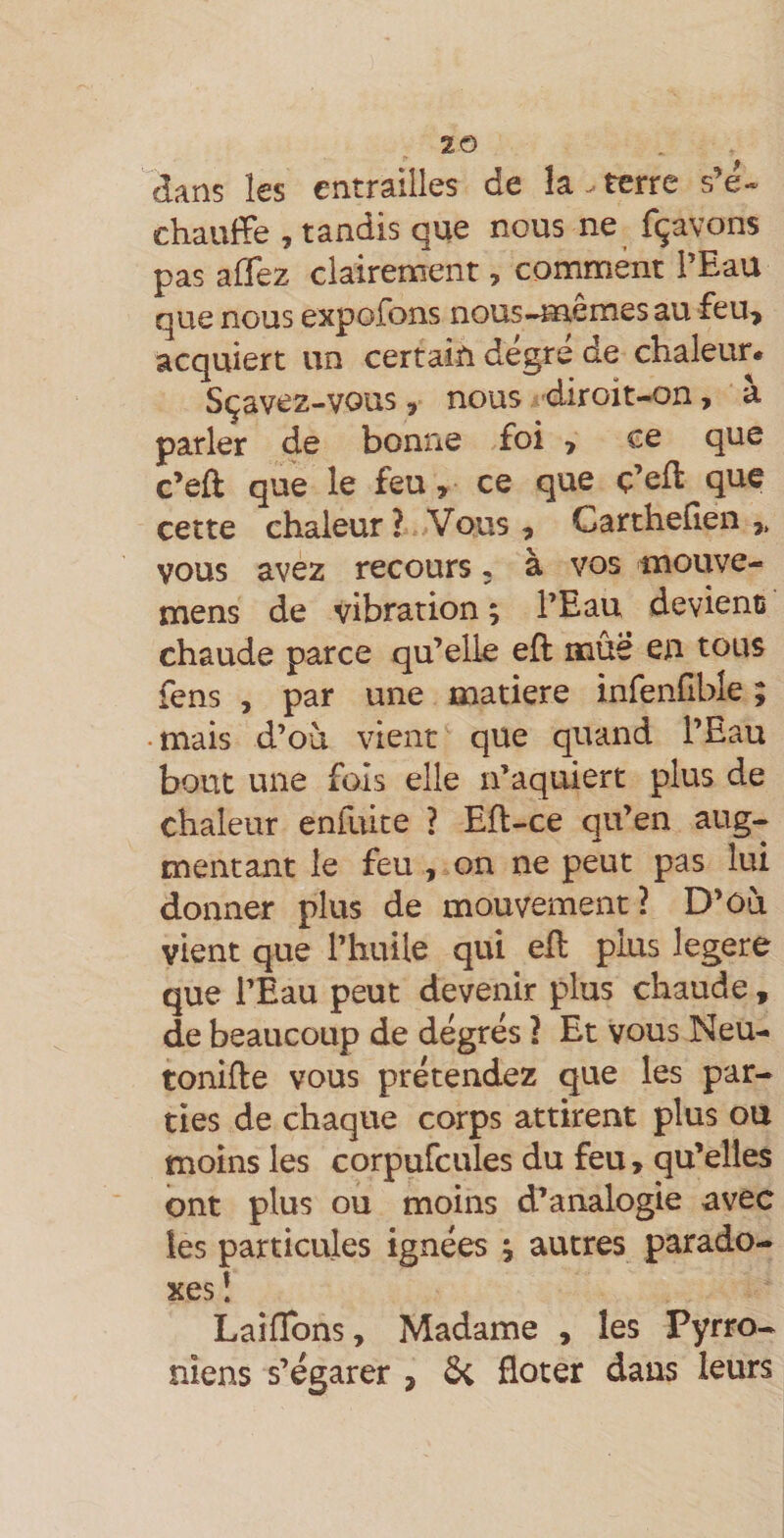 2© dans les entrailles de îa.terre s’é« chauffe , tandis que nous ne fçavons pas aflez clairement, comment l’Eau que nous expofons nous-memes au feu^ acquiert un certain degré de chaleur. Sçavez-vous, nous diroit-on, a parler de bonne foi &gt; ce que c’eft que le feu, ce que ç’efl que cette chaleur? Vous, Gartheheii vous avez recours. à vos mouve- naens de vibration ; l’Eau devienü chaude parce qu’elle eft mûë en tous fens , par une matière infenfible ; • mais d’où vient que quand l’Eau bout une fols elle n’aquiert plus de chaleur enfuite ? Eft-ce qu’en aug¬ mentant le feu , on ne peut pas lui donner plus de mouvement? D’ôù vient que l’huile qui ell plus legere que l’Eau peut devenir plus chaude, de beaucoup de degrés ? Et vous Neu- tonide vous prétendez que les par¬ ties de chaque corps attirent plus ou moins les corpufcules du feu, qu’elles ont plus ou moins d’analogie avec les particules ignées ^ autres parado¬ xes î Laiffons, Madame , les Pyrro- niens s’égarer , 5c floter dans leurs