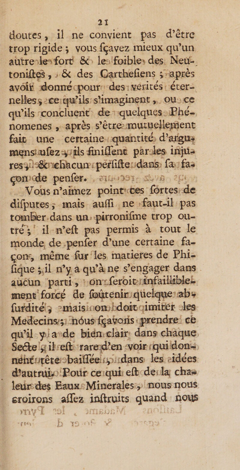 doutes ^ il ne convient pas d’être trop rigide ; vous f(javez mieux qu’un autre k''-fort &amp; le foible^ des Neü-, toniû0, • &amp; des Carthefiens i après avoir donn^ pour des vérités éter¬ nelles^ ce qu’ils s’imaginent, ou ce qu’ils concluent de quelques Phé¬ nomènes , après s’être mutue}le;nent fait une certaine quantité d’argu*? par ies ihjü- resÿi^î^Hfecun perfide: dans la^ fa^ çon ede penfer. vi ^ ^ Vous n’aimez point' ces fortes de dirputes j mais aufii ne faut^il pas tomBer dans uni pirronifme trop ou¬ tré'; il n’eft pas permis à tout le monde, de penfer d’une certaine fa¬ çon', meme fur les matières de Phi- fique ;J1 n’y^a qu’à ne s’engager dans aucun parti, onrferbit m ment'forcé de foàtenic qiielxpe afbsf flirdité # -maisii omidoit imifoer les Môdecins^V^ iiôus Cçavons prendre^ ce qu’il yia^de bien clair dans chaque Seiète il eft rara^’en voir ï qui don- netïCiJtête baifféei » ^ :dans les idées d^autruiv Pour ee quieft de la chaü leur des Eaux Minérales, nous nous croirons aflez inftruits quand nous .nv i ^