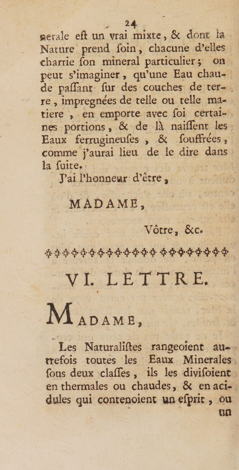 Rerale eft un vrai mixte, &amp; dont la Nature prend foin, chacune d’elles charrie fon minerai particulier; on peut s’imaginer, qu’une Eau chau¬ de paflant fur des couches de ter- . re, imprégnées de telle ou telle ma¬ tière , en emporte avec foi certai¬ nes portions, &amp; de là naiflent les Eaux ferrugineufes , &amp; foufïrées, comme j’aurai lieu de le dire dans la fuite. J’ai l’honneur d’être, MADAME, Vôtre, &amp;c. *^4* 4* 4* *4 4* 4* *4* VI. LETTRE. ]S4 ADAME, r' ■k Les Naturalîftes rangeoîent au¬ trefois toutes les Eaux Minérales fous deux clafTes , ils les divifoient en thermales ou chaudes, &amp; en aci¬ dulés qui contenoient un efpric , ou un