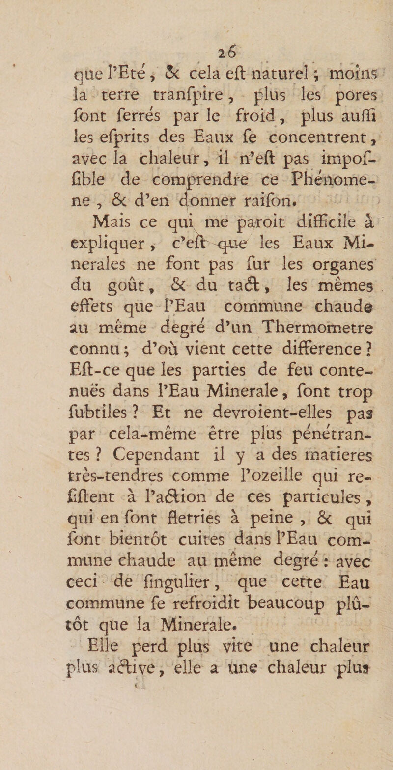 que l’Ete, Si cela efl naturel ; moins la terre tranfpire, plus les pores font ferres par le froid, plus au/ïi les efprits des Eaux fe concentrent, avec la chaleur, il n’eft pas impof- üble de comprendre ce Phénomè¬ ne , ôc d’en 4onner raifon# Mais ce qui me par’oit difficile â expliquer , c’eil-que les Eaux Mi¬ nérales ne font pas fur les organes du goût, du taâ, les mêmes effets que l’Eau commune chaud® au même degré d’un Thermomètre connu ; d’où vient cette différence ? Eft-ce que les parties de feu conte¬ nues dans l’Eau Minérale, font trop fubtiles ? Et ne devroient-elles pas par cela-même être plus pénétran¬ tes ? Cependant il y a des matières très-tendres comme l’ozeille qui re- Effent à l’atffion de ces particules, qui en font flétries à peine, 6c qui font bientôt cuites dans l’Eau com¬ mune chaude au même degré : avec ceci de fingulier, que cette Eau commune fe refroidit beaucoup plû- tôt que la Minérale. Elle perd plus vite une chaleur plus aèdive, elle a Une chaleur plus