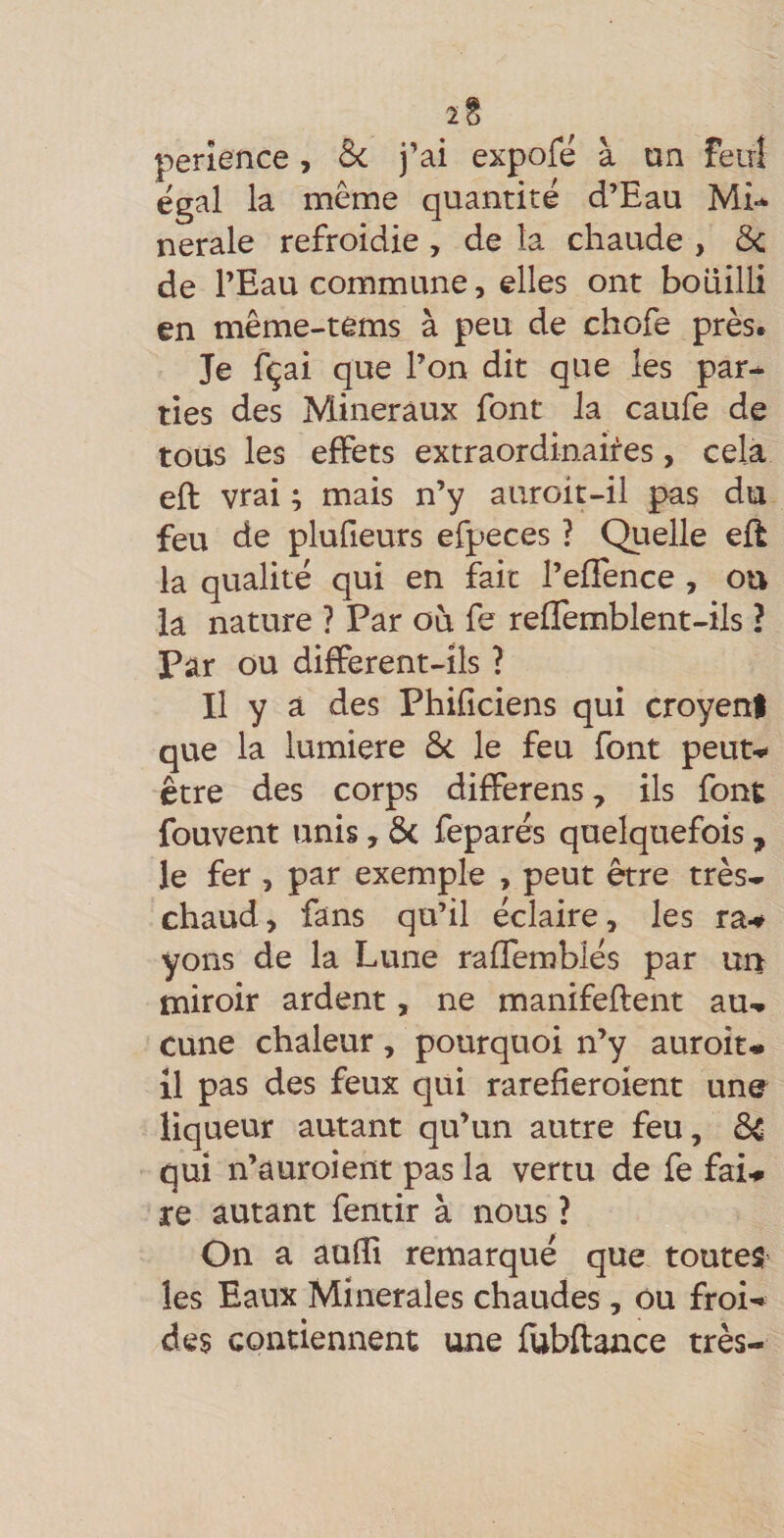 2§ perîence, &amp; j’ai expofe à un feirî égal la même quantité d’Eau Mi* nerale refroidie, de la chaude , ôc de l’Eau commune, elles ont bouilli en même-tems à peu de chofe près. Je fçai que l’on dit que les par* lies des Minéraux font la caufe de tous les effets extraordinahes, celà eft vrai ; mais n’y auroit-il pas du feu de plufieurs efpeces ? Quelle eft la qualité qui en fait l’effence , ou la nature ? Par où fe reflemblent-ils ? Par ou different-îls ? Il y a des Phificiens qui croyenl que la lumière ôc le feu font peut-^ être des corps differens, ils font fouvent unis, &amp; feparés quelquefois, le fer , par exemple , peut être très* chaud, fans qu’il éclaire, les ra^ yons de la Lune raffemblés par un miroir ardent, ne manifeftent au* cune chaleur, pourquoi n’y auroit* il pas des feux qui rarefieroient une liqueur autant qu’un autre feu, dsC qui n’auroient pas la vertu de fe fai-» XQ autant fentir à nous ? On a aufll remarqué que toutes les Eaux Minérales chaudes, ou froi*^ des contiennent une fubftance très-