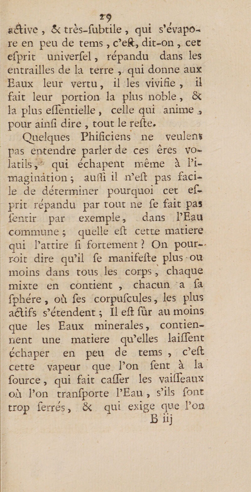 «Aive , 5c très-fubtile , qui s’évapo¬ re en peu de tems, c’eft, dit-on , cet efprit univerfel, répandu dans les entrailles de la terre , qui donne aux Eaux leur vertu, il les vivide , il fait leur portion la plus noble, ôc la plus elTentielle , celle qui anime pour ainfî dire , tout le refte* Quelques Phificiens ne veulent pas entendre parler de ces ères Vo<^ latilsy'' qui échapent même à fi- maginâtionaudi il n’efl: pas faci¬ le de déterminer pourquoi cet ef- prit répandu par tout ne fe fait pas lèntir par exemple, dans l’Eau commune ; quelle efl cette matière qui l’attire fi fortement ? On pour— r-oit dire qu’il fe manifeile plus -ou moins dans tous les corps, chaque mixte en contient , chacun 'a fa fphére, où fes corpufcules, les plus aélifs s’étendent ; Il eft fûr au moins que les Eaux minérales, contien¬ nent une matière qu’elles laifîent échaper en peu de tems , c’efl: cette vapeur que l’on fent à la fource 5 qui fait caffer les vailTeaux où l’on tranfporte l’Eau, s’ils font trop ferrés > 6c qui exige que l'on