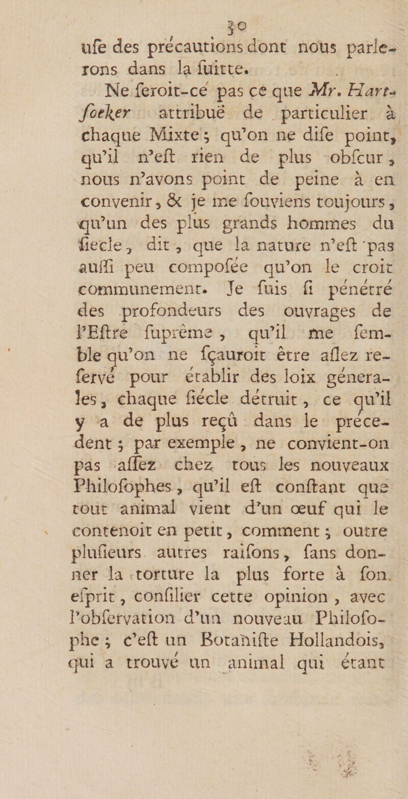 ufe des précautions dont nous parle¬ rons dans la fuitte. Ne feroit-cé pas ce que Mr, Hart^ foeJier attribuë de particulier à chaque Mixte ; qu’on ne dife point, qu’il n’eil rien de plus obfcur, nous n’avons point de peine à en convenir, ôc je me fouviens toujours, c[u’un des plus grands hommes du üecle, dit, que la nature n’cfl 'pas auffi peu compofée qu’on le croit communément. Je fuis h pénétré des profondeurs des ouvrages de i’Eftre fuprême , qu’il me fem- ble qu’on ne fçauroit être allez re- fervé pour établir des loix généra¬ les , chaque fîécle détruit, ce (^u’il y a de plus reçu dans le prece¬ dent ; par exemple , ne convient-on pas alîèz chez tous les nouveaux Philofophes, qu’il efl confiant que tout animal vient d’un œuf qui le contenoit en petit, comment ; outre plufieurs autres raifons, fans don¬ ner la torture la plus forte à fon, efprit, confilier cette opinion , avec î’obfervation d’un nouveau Philofo- phc ; c’efl un Botaîiifte Hollandois, qui a trouvé un animal qui étant