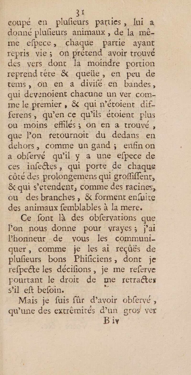 coupé en plufieurs panics , lui a donné plufieurs animaux , de la mê¬ me efpece, chaque partie ayant repris vie ; on prétend avoir trouvé des vers dont la moindre portion reprend tête ôi quelle , en peu de tems, on en a divifé en bandes, qui devenoient chacune un ver com¬ me le premier » dc qui n’^étoient dif- ferens, qu’en ce qu’ils étoient plus ou moins effilés on en a trouvé , que l’on retournoit du dedans en dehors, comme un gand j enfin on a obfervé qu’il y a une efpece de ces infeéles, qui porte de chaque côté des prolongemens qui groffiffent, &amp; qui s’étendent^ comme des racines, ou des branches , 6c forment enfuite des animaux femblables à la mere. Ce font là des obfervations que l’on nous donne pour vrayes ; j’ai l’honneur de vous les communi¬ quer , comme je les ai recrues de plufieurs bons Phifîciens, dont je refpeéle les dédiions, je me referve pourtant le droit de me retradleï s’il efl befoin. Mais je fuis fur d’avoir obfervé , qu’une des extrémités d’un gros ver Biv