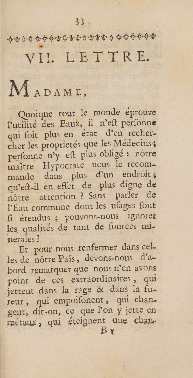 vil. LETTRE. . A D A M B, Quoique tout le monde éprouve l’utilité des Eaux, il n’eft perfonne qui foit plus en état d’en recher¬ cher les propriétés que les Médecins ; perfonne n’y eft plus obligé : nôtre maître Hypocrate nous le recom¬ mande dans plus d un endioit; qu’ed-il en effet de plus digne de nôtre attention ? Sans parler de l’Eau commune dont les ufages font fl étendus ; pouvons-nous ignorer les qualités de tant de fources mi¬ nérales ] Et pour nous renfermer dans cel¬ les de nôtre Fais, devons-nous d’a¬ bord remarquer que nous n’en avons point de ces extraordinaires, qui jettent dans la rage d*c dans la fu¬ reur > qui empoifonent, qui chan¬ gent, dit-on, ce que l’on y jette en métaux, qui éteignent une chari^ B Y