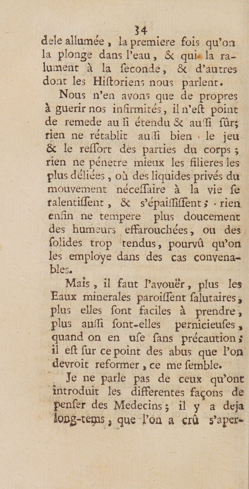 dele allumée , la première fois qu’oa la plonge dans l’eau, ô&lt; qui* la ra-^ lument à la fécondé, ôc d’autres dont les Hilloriens nous parlent. Nous n’en avons que de propres à guérir nos infirmités, il n’ell point de remede au ïi étendu &amp; au'li fûr; rien ne rétablit au (Il bien &gt; le jeu ôc le relïbrt des parties du corps ; rien ne pénétré mieux les filières les plus déliées, où des liquides privés du mouvement néceffaire à la vie fe ralentiflent, ôc s’épaiiïîfTent ; • rien enfin ne tempere plus doucement des humeurs effarouchées, ou des folides trop tendus, pourvu qu’on les employé dans des cas convena¬ bles. Maïs, il faut l’avouer, plus les Eaux minérales paroifîent falutaires, plus elles font faciles à prendre, plus auiîi font.elles pernicieufes, quand on en ufe fans précaution» il efl fur ce point des abus que l’on devroit reformer , ce me femble. Je ne parle pas de ceux qu’ont introduit les differentes façons de penfer des Médecins j il y a déjà SoDg-teoas 5 que J’oa a crû s’aper-*