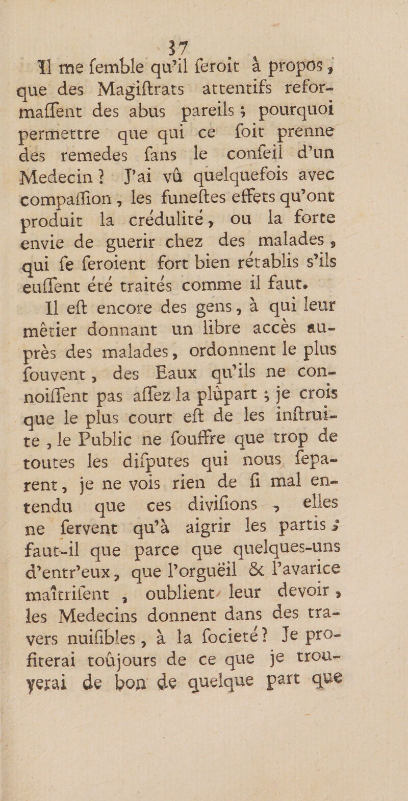 ^7 ïl me femble qu’il feroit à propos, que des Magiftrats attentifs refor- maffent des abus pareils ; pourquoi permettre que qui ce foit prenne des remedes fans le confeii d’un Médecin} J’ai vd quelquefois avec compaiîion , les funeftes effets qu’ont produit la crédulité &gt; ou la forte envie de guérir chez des malades , qui fe feroient fort bien rétablis s’ils euffent été traités comme il faut* Il eft encore des gens, à qui leur métier donnant un libre accès au¬ près des malades, ordonnent le plus fouvent, des Eaux qu’ils ne con- noiffent pas alTez la plùpart ; je crois que le plus court eft de les inflrui- te 5 le Public ne fouffre que trop de toutes les difputes qui nous fepa- rent, je ne vois rien de fi mal en¬ tendu que ces divifions , elles ne fervent qu’à aigrir les partis î faut-il que parce que quelques-uns d’entr’eux, que l’orgueil ôc l’avarice maîtrifent , oublient leur devoir, les Médecins donnent dans des tra¬ vers nuifibles, à la focieté ? Je pro¬ fiterai toujours de ce que je trou- yerai de boa de quelque part que