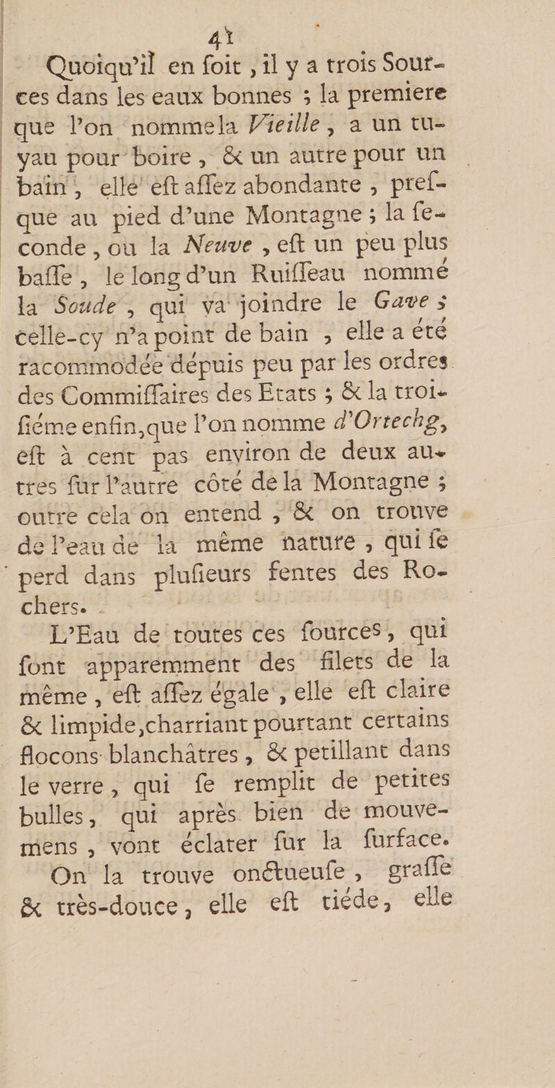 4^ Quoiqu’il en foit, il y a trois Sour¬ ces dans les eaux bonnes ; la première que l’on nomme la Vieille ^ a un tu¬ yau pour boire , Ô&lt; un autre pour un bain , elle eft affez abondante , pref- que au pied d’une Montagne ; la fé¬ condé , ou la Neuve , eft un peu plus baffe, le long d’un Ruiffeau nommé la Soude , qui va joindre le Gave ^ celle-cy n’a point de bain , elle a été racommodée depuis peu par les ordres des Commiffaires des Etats ; &amp; la troi- fiéme enfin,que l’on nomme d^Ortechg^ eft à cent pas environ de deux au¬ tres fur l’autre côte de la Montagne ; outre cela on entend , &amp;c on trouve de l’eau de la même nature , qui fe perd dans plufieurs fentes des Ro- chers. L’Eau de toutes ces fources, qui font apparemment des filets de ^ la même, eft affez é‘gale , elle eft claire ôc limpide,charriant pourtant certains flocons blanchâtres, Sc pétillant dans le verre, qui fe remplit de petites bulles, qui après bien de mouve- mens , vont éclater fur la furface. On la trouve onéfueufe , graffe 5c très-douce, elle eft tiede, elle