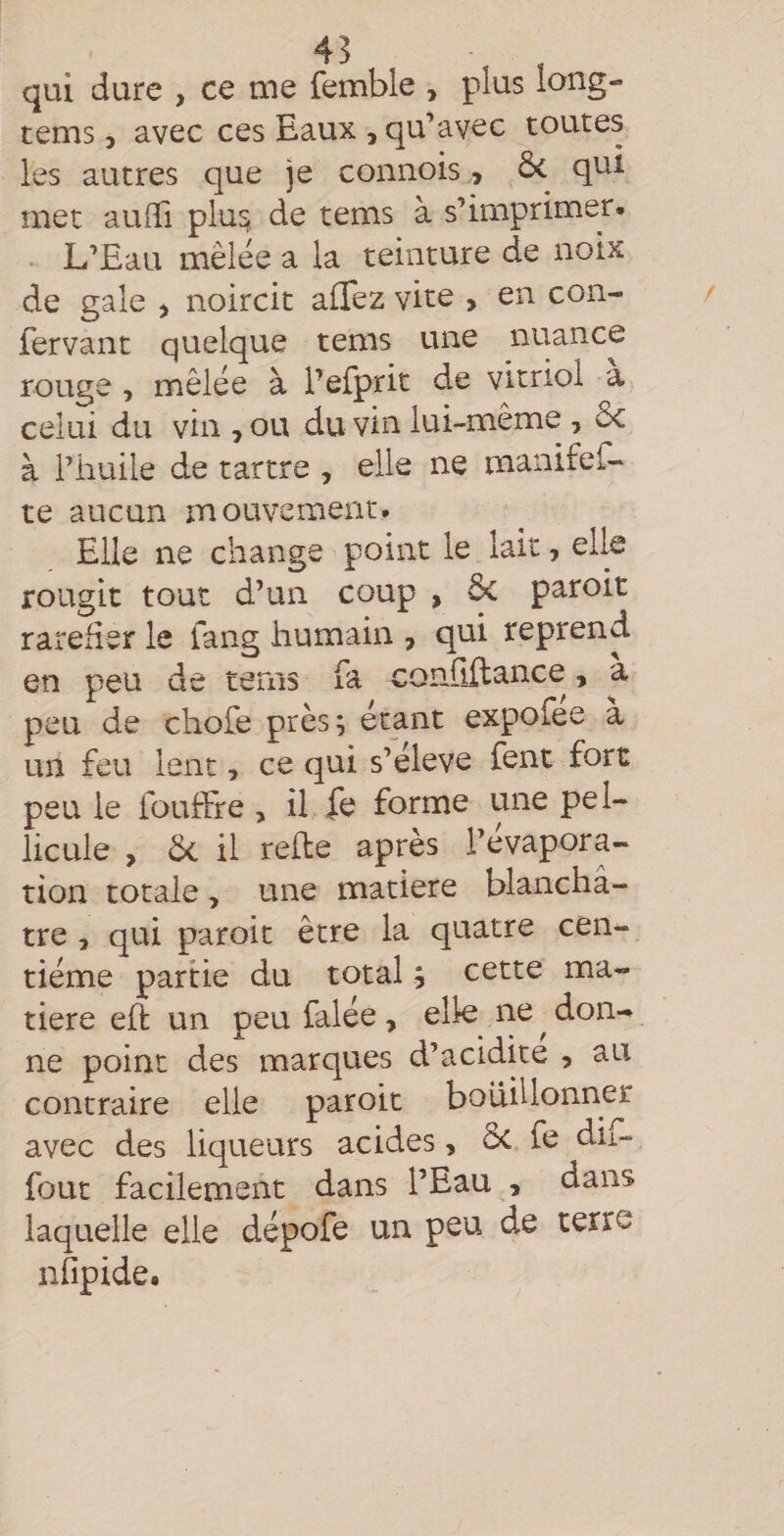 qui dure , ce tue femble , plus long- tems 5 avec ces Eaux , qu’avec toutes les autres que je connois, qui met aulTi plu^ de tems à s’imprimer- L’Eau mêlée a la teinture de noix de gale &gt; noircit alTez vite &gt; en con- fervant quelque tems une nuance rouge , mêlée à Pefprit de vitriol à celui du vin , ou du vin lui-même , ôc à l’huile de tartre , elle ne manifef- te aucun mouvement. Elle ne change point le lait, elk rougit tout d’un coup , paroit raréfier le fang humain , qui reprend en peu de tems fa conûilance, a peu de chofe près; étant expofee à un feu lent, ce qui s’élève fent fort peu le fouffre, il fe forme une pel¬ licule , ôc il relie après l’évapora¬ tion totale, une matière blanchâ¬ tre , qui paroit être la quatre cen¬ tième partie du total ; cette ma¬ tière eh un peu falée, elle ne ^ don¬ ne point des marques d’acidite , au contraire elle paroit bouillonner avec des liqueurs acides, ôc fe du- fout facilement dans l’Eau , dans laquelle elle dépofe un peu de terre nfipide.