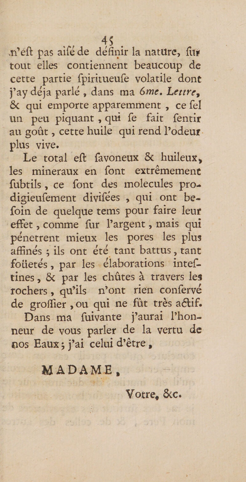 4S . ,n’éfl: pas aifé de définir la nature, Çm tout elles contiennent beaucoup de cette partie fpiritueufe volatile dont j’ay déjà parlé , dans ma 6me. Lettre^ ôc qui emporte apparemment , ce fel un peu piquant , qui fe fait fentir au goût, cette huile qui rend l’odeur- plus vive. Le total eft favoneux ôc huileux^ les minéraux en font extrêmement fubtils, ce font des molécules pro- digieufement divifées , qui ont be- foin de quelque tems pour faire leur effet, comme fur l’argent, mais qui pénètrent mieux les pores les plus affinés ; ils ont été tant battus, tant foüetés, par les élaborations intef- tines, &amp; par les chûtes à travers les rochers, qu’ils n’ont rien confervé de greffier , ou qui ne fût très aélif. Dans ma fuivante j’aurai l’hon¬ neur de vous parler de la vertu de nos Eaux ^ j’ai celui d’être, MADAME, Votre, &amp;c.
