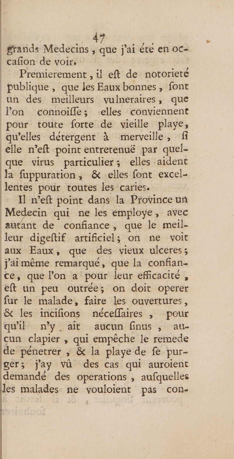 grands Médecins, que j’ai été en oc-, cafîon de voir. Premièrement, il eft de notoriété publique , que les Eaux bonnes, font un des meilleurs vulnéraires, que l’on connoilTe ; elles conviennent pour toute forte de vieille playe^ qu’elles détergent à merveille , fî elle n’eft point entretenuë par quel¬ que virus particulier ; elles aident îa fuppuration, 6c elles font excel¬ lentes pour toutes les caries. Il n’eft point dans la Province un Médecin qui ne les employé, avec autant de confiance , que le meil¬ leur digeftif artificiel; on ne voit aux Eaux, que des vieux ulcérés ; I j’ai même remarqué, que la confian¬ ce , que l’on a pour leur efficacité , eft un peu outrée; on doit operer fur le malade, faire les ouvertures, ôc les incifions nécellaires , pour qu’il n’y , ait aucun finus , au- jcun clapier , qui empêche le remede j de pénétrer , 6c la playe de fe pur- jger; j’ay vu des cas qui auroient demandé des operations , aufquelles les malades ne vouloient pas con-