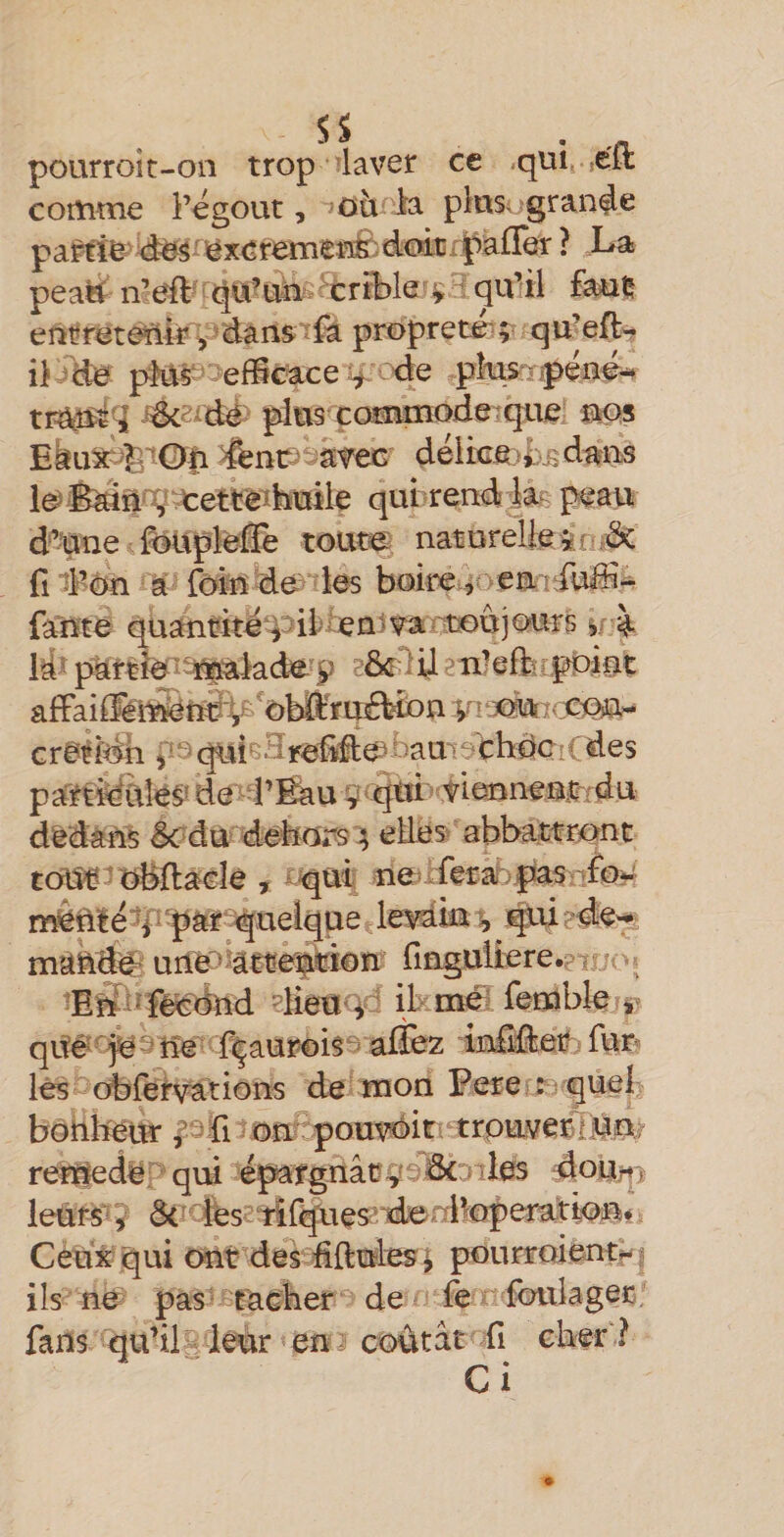 SS . . pourroit-on trop laver ce .qui, ,éit comme l’ëgout, où la pltisugran^e paM^'t^S^^éxcremer^^dmcrpaffer? La peaH n’eft' tJU’uii crible ^ qu’il fauç eurreterilr ^ dans ïfa proprem^ qu’eft- iJi de pkts efliCâce de pte:.- jpene^ tratiît'i dcs-dë plus çoEtmiode:que nps Eau^^OOn &amp;nc&gt; avec déltced)5dmaa l^iEaift'^^etteibuile qui rend ias peau d’une foUpîelîè toutes naturelie îç.n fi d’ôn a loin de? les boire ^oemrîiiùdî- {ante quautitë^^ii'ien-vartoûjours partie'î^âkde''p eixîefbr.^int affaife^nti'4fpn jaur cre^idh quisHreiide^ t)amo thdc ! ( des part^ëüîe^ de-i’fèiuç'qtd tiennenirrdu dedans êcdu detors ; edes abbattrc^nt tofU^'’obfi:a€le , ^^üi; neufear.pasnfc rï^ftîë*Y?par i^uelque levak^ ^^de-» mâkd^ urie^kctemtion ringuîiere.ev 'E^^ïècdnd dîeti’^ ' ibme^ lemble , qité^ojeeîie f|aur0is^ allez infiÉet fun lés obrerwions de mon Pere : ^ quel bonheur pû j on pout^irv trpuvei^^n^ renfede qiH épargnât ^^oBcoiles dojyitt) leüfs^i Ôc' iés2iil^es‘denik?peraa^ Ceux qui ont des fiftudes ^ pourroientf- ? i Is ne pas ^ tacher de fe foula ger fans qu’il leur en coûtât fi cher ? C i