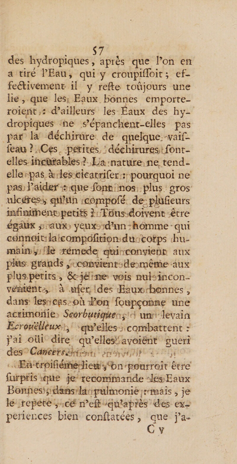 des hydropiques, apres que l’on en a tiré l’Eau, qui y croupifToit ; ef- feélivement il y refte toûjours une lie, que les Eaux bonnes emporte- roient,: d’ailleurs les Eaux des hy¬ dropiques ne s’épanchent-elles pas par la déchirure de quelque,-vaif- feau ?, Ces petites déchiruresrv font- elles^ incunables ? La nature Ane. tend- elle pas à les cicatrifer : pourquoi ne pas l’aider : que font nos plus gros ulcârestv qUHtn i coçnpofé de^ptofieurs mhmihenüîpetits i Tous-doivent être égaux fi -aux yeux -dHin ■ homme * qui connoit! la compofîtion d ucorps hu- main ÿ. le r^mede qui convient aux pte grands , eonvienC9de; même aux plus petits , ôc ië ne vois mil'^^incon- venij^nt, à ufer^ Ides Baux^rbonnes, dans' les-Cf s où d’on foupçottane une acrimonie Scorbutique ' un levain EcrouWeux qu’elles combattent : j’ai .oui dire qu’elles^ avoiént guéri des Cafieers^-hr^it: -, En^troiriérnediieu^^^bn 'peurroir être furpris que je recommande les-Eaux Bonnes'y dans ianpulmonié rmais , je le , répété , cé n’ef: 'qü^apiès d es ex¬ périences bien conftatées, que j’a-