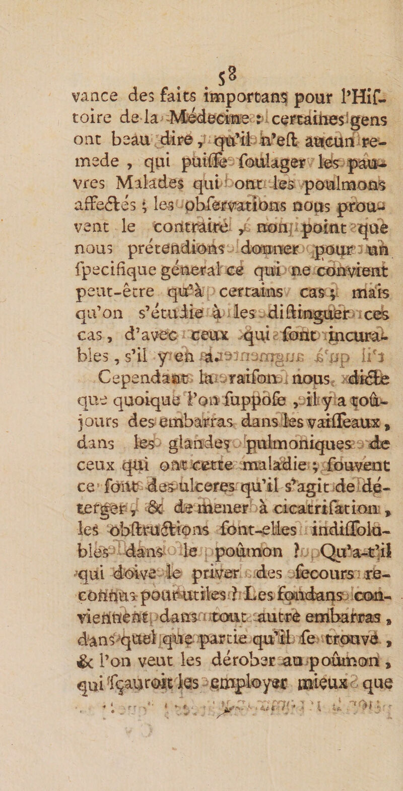 vance des faits important pour l’Hif- tolre de là cercàiiieiigeîis oac beau diï^^ âs^ciiiiipe- mede , qui putfe f&lt;mlager'/ki?. vres Malades qui'i&gt;ofit;‘-ies poulruoâ^ afFeftés \ les pbfwatibas nom pa*iOùJ^ veut le toiïtMiré- / iKïnjipoitit squè nous prétendi&lt;!^ns '(toamr :p(uu^’3aaii fpecifique génerab^cé qui’ ne cdiï^eait peut-êcre qîif’à certains cas;, mais qu’on s’étudie 4'iles.difting:Dü2b»cA cas, d’avec ceux -qaieiiadtuj^curd). blés, s’il y^eà ixjp li^J Cependatïtj biisraifon^l noust xdfélè que quoique Ton fuppôfe ,3iiy &lt;a ^oâi- }ours des embarras dansdesisratflèaux, dans les^ glândef. pulmoniques'^ d^ ceux qui onc^cme analidie ce ’ fbiW despukares qu’il s^agitjdeldé- ter^r^y «Sd de mener à cicatrilatium , lei ^L&gt;llruftîons fônt-elles indiffi^ki- bîe^eidan^ le rpoâmon ^UpQu’a'Æliî ■qui dbive le priver des efecours: ré- GOUliua poutotîlesdi Les £^ld)aqs:;:laMî-. vieUttènti?dans iaut^ embarn©, dan^quei]q^?^partie.quM)dejiâqsuvd, &amp; l’on veut les dérober au^poûmoiî , qui fçaurw les •^fi^mployec mkuxd que i