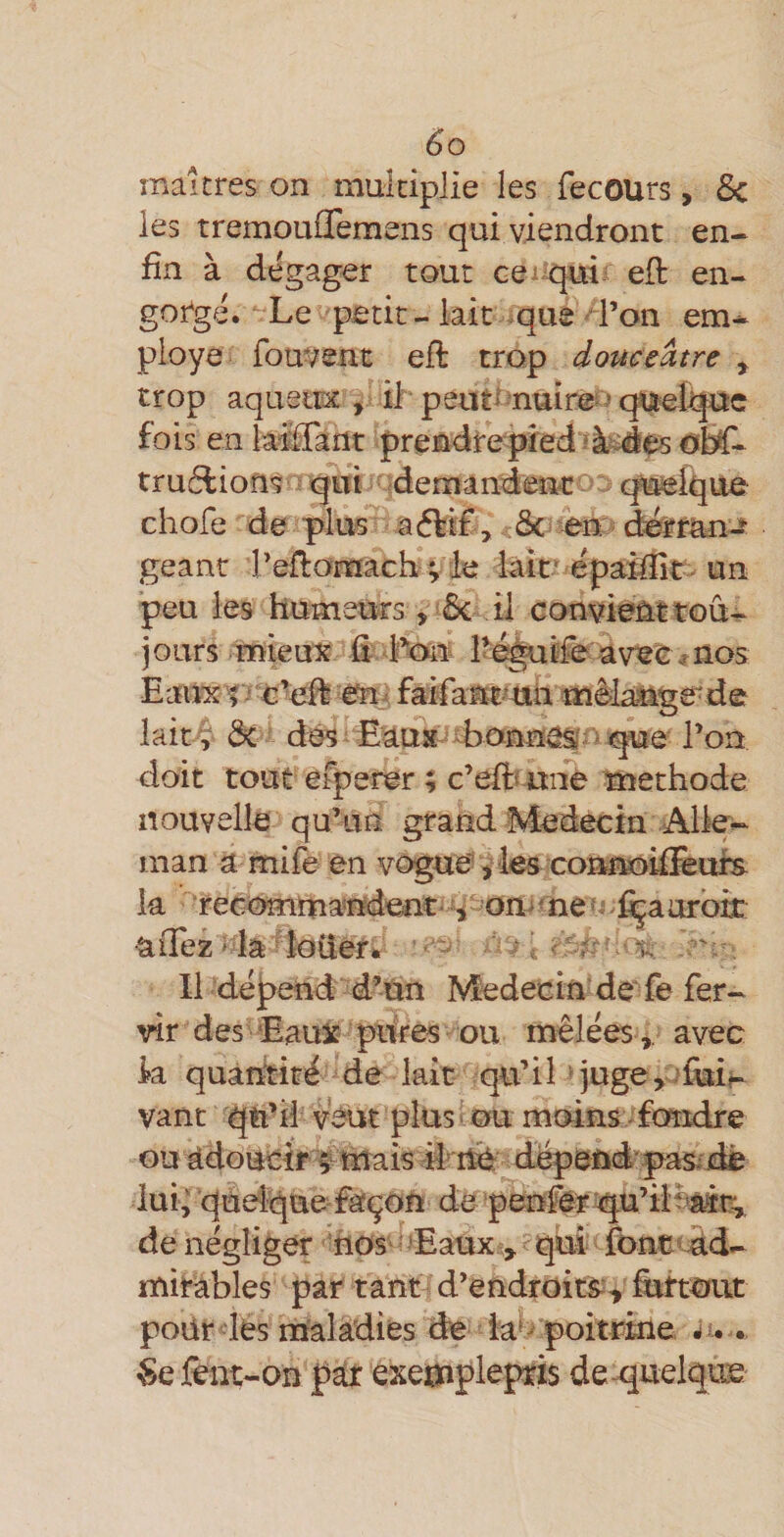 maîtres on multiplie les fecours, &amp;c les tremouflemens qui viendront en¬ fin à dégager tout cei qui-^ eft en- gotgé» Le petit - lait .que - l’on em^ ployé fouvent efl trop douceâtre ^ trop aquetnc, il peut^-nuirez (^eJqpc fois en iMflant prendrepied ?à«des truélions rqm demandenc^^ cpffieique chofe de plus aélt£, .&amp;-en''d^érriui-^ géant reflomach v lait'epaMit-un peu les humeurs, 5c il convieM tou¬ jours mieux û Lé^lfe av«e ^ nos Eaii'X'îTc’effe en^ faifamt-^tia mèlaMge'de lait ? 5c dés Eaux bonnes i l’on doit tout efperer ; c’eft« une méthode nouvelle qu’un grand Médecin Aile- man a mife en vogue? vles com^îiffiufs la “recomma-ndent- ^ om ^ne udçaarbtt allez i la ^îoüerk - - ^ , 11 dépend d’tin Médecin’ de fe fer- vîr des Eaux pitres ou mêlées ,, avec k quantité de lait qu’iL juge, duif- vant qti’fi veut plus ■ ou moins fondre ou adoucir ^ mais # nè dépend' pas .de lui; qudque façon de penfêr'qu’ilèair,, de négliger hos' ? 'Eaux , qui font&lt; ad¬ mirables par tant d’endroits^ hittout poür lés maladies de ia'^ poitrine, è.. èe lêüt-on par exemplepris de quelque