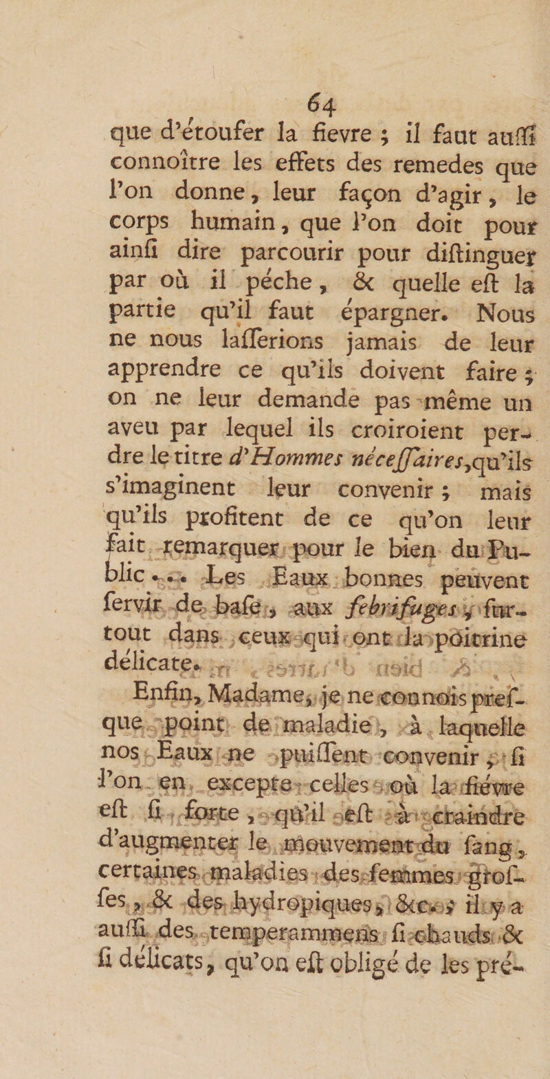 ; ^4 que d’eroufer la fievre ; il faut auiîi connoître les effets des remedes que l’on donne, leur fa^on d’agir, le corps humain, que l’on doit pour ainfî dire parcourir pour diflinguer par où il pêche, ôc quelle eft la partie qu’il faut épargner. Nous ne nous lafïerions jamais de leur apprendre ce qu’ils doivent faire ; on ne leur demande pas même un aveu par lequel ils croiroient per- dre le titre d'Hommes S imaginent leur convenir ; mais qu’ils profitent de ce qu’on leur fait remarquer pour le bien du Fn- bile Les Eaux bonnes peuvent fervir de:&gt; bafè j aux fébrifuges ^ tout dans ceux-^ui &lt; ont la pèitrine délicate. Enfin, Madame^ je necounofîspicef- que -point de maladie , à laqiielle nos Eaux me .puifïent convenir^'fi l’on, en excepte-celles^, où la'&gt;:£éwe efb fi forte , qU’il oêft craindre d’augmenter le .naouvemeat^tki fàng ,. certaines : m &lt; des 'femmes ■ étof¬ fes ^&amp; dea hydropiques 5» * i'Lf a au(Ii. des. tenîperammens fî^ohaiids; de û déÜcats, qu’oa eft obligé de les pré-