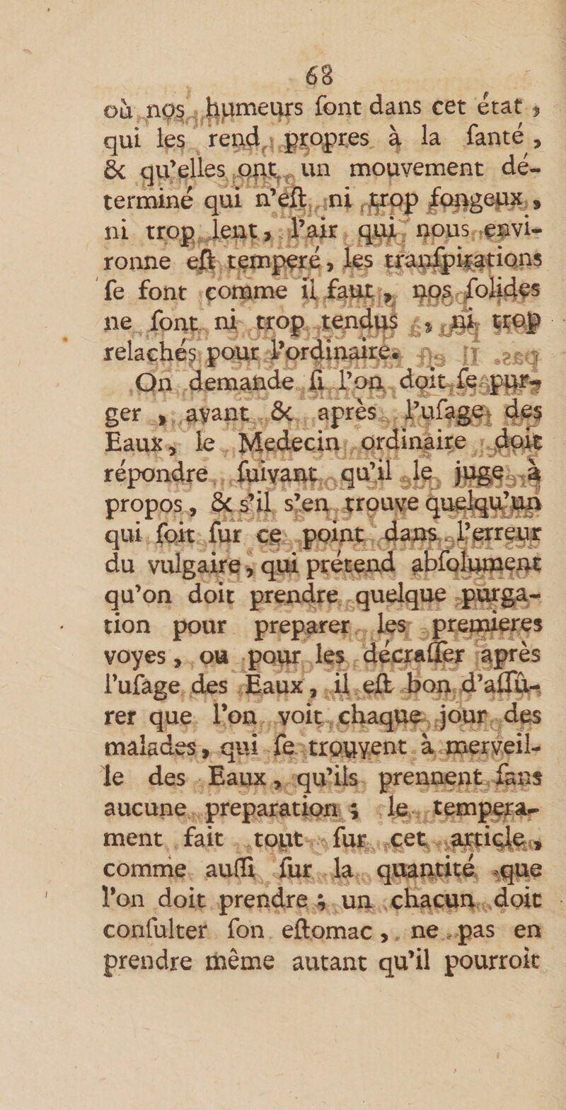 où J^pmeturs font dans cet état ^ qui les reiid,Lpro|)r,es ài la fanté , 6c qu’elles un mouvement dé¬ terminé qui n’éft , ni.p'pp/ç^gepx,, ni , Pair qi^, nous .e|ivi- ronne eft tempéré &gt; ks tran^i^ations fe font comme ü faut. ,»^ np;s /olidfs ne font ni trop tendus ^ relâchés pour por4inaire. a*, ii ,e^g On demande fi l’oUv dpipfe^pU% ger J ayant ôc après Pufagf&gt; des Eaux, le Médecin ordinjiire dmt répondre foivant qu’il . le, propos, ôcs’il s’en trouvequ^^ji qui fort for ce point dans^lferre^ du vulgaire, qui prétend abfQÎ^ent qu’on doit prendre quelque purga¬ tion pour préparer les prei^eres voyes, ou pour les décraÛer après i’ufage des Eaux, U efo bon d’aflu^^ rer que Ton voit chaque jour des malades, qui fe trouvent à merveil¬ le des Eaux, qu’ils prennent fans aucune préparation ; le temp^a^ ment fait topt for çet arrive;» comrrie auflî for la quantité, .que l’on doit prendre ; un chacun doit corifulter fon ejftomac, ne - pas en prendre même autant qu’il pourrok