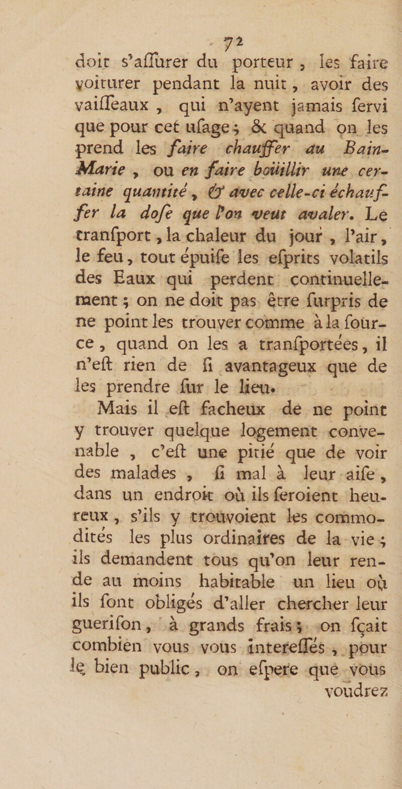 . 7^ doit s’alTurer du porteur , les faire voirurer pendant la nuit, avoir des vaifïeaux , qui n’ayent jamais fervi que pour cet ufage ; 5c quand on les prend les faire chauffer au Bain-^ Marie , ou en faire bouillir une cer^ taine quantité, &amp; avec celle-ci échauf¬ fer la dofe que l*on veut avaler» Le cranfport,la chaleur du jour , l’air, le feu, tout épuife les efprits volatils des Eaux qui perdent continuelle¬ ment ; on ne doit pas être furpris de ne point les trouver comme àlafoùr- ce, quand on les a tranfportées, il n’eft rien de fi avantageux que de les prendre fur le lieu. Mais il eft fâcheux de ne point y trouver quelque logement conve¬ nable , c’efl une pitié que de voir des malades , fi mal à leur aife, dans un endroit où ils feroient heu- reux, s’ils y trouvoient les commo¬ dités les plus ordinaires de la vie ; ils demandent tous qu’on leur ren¬ de au moins habitable un lieu où ils font obligés d’aller chercher leur guerifon, à grands frais ; on fçait combien vous vous înterefies , pour le bien public, on efpere que vous voudrez