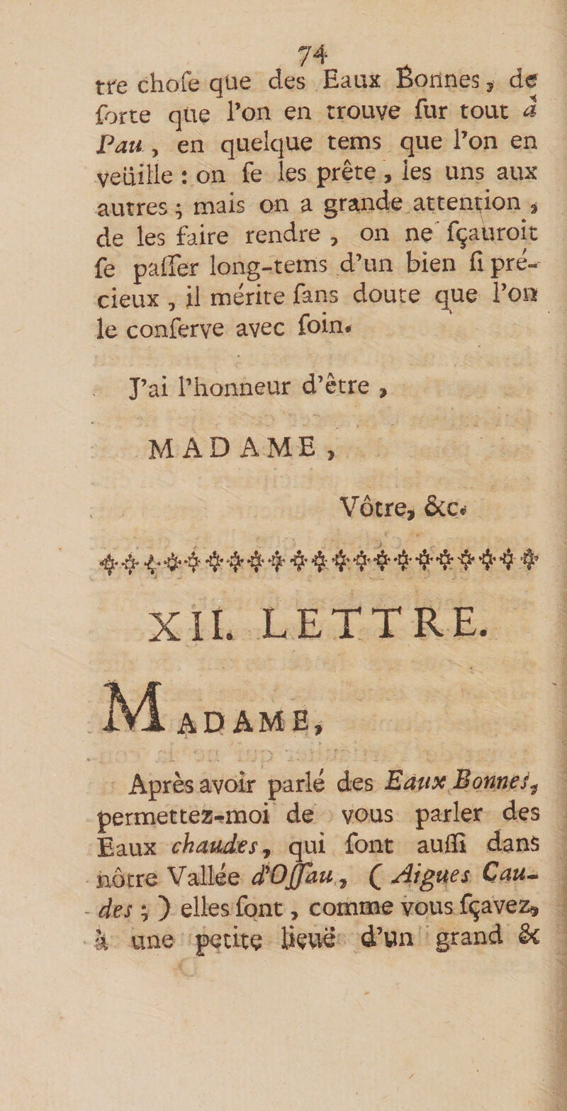 tre chofe que des Eaux Éorines ^ de forte que l’on en trouve fur tout â 74 Pau , en quelque tems que l’on en veuille : on fe les prête , les uns aux autres; mais on a grande attention ^ de les faire rendre , on ne' fçauroit fe palfer long-tems d’un bien fi pré¬ cieux , il mérite fans doute que l’on le conferve avec foin. J’ai l’honneur d’être , MADAME, Vôtre, ôcc. ^ ^ ^ 4 ❖4 4'•$'4-4’ Xll. LETTRE. Après avoir parlé des Eaux Bonne permettez-^moi de vous parler des Eaux chaudiesy qui font aulïî dans nôtre Vallée d'OJJau ^ ( figues Cau^ - des i,) elles font, comme vous fçavez, à une petite Üevie d’un grand ê*c