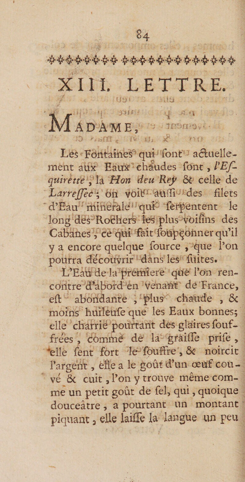 \ 84 XIII. LETTRE. Madame, ■ Le$ Fontaines' qui font aétuelîe- ment aux Eaux ch&amp;des font, quirette ,da Hon deu Ref ôt celle de LarreJJec ; on voil5^ aùiTi- * des filets d’Eau ■ rnihefalé - ^ qui' TêrJ)entent le long des* Rodherb les plus Vbiffns des Cabanes , ce fjui fàit fbupçônner qu’il y a encore quelque fource &gt; que l’on pourra découvrir dans les fuites. L’Eaù de la première que Ton ren¬ contre d’abord èn Venanir dé France, eft abondante , plus chaude , &amp; moins huiîeufe que les Eaux bonnes; elle charrié pourtant des glaires fouf- frées , commé de la graiffe prife , '•elle fent fort le fbuffre , noircit i’argehi:, èfle a le goût d’un œuf cou¬ vé Ôc cuit, l’on y trouve même com¬ me un petit goût dé fel, qui, quoique douceâtre , a pourtant un montant piquant 3 elle lailTe la langue «n peu