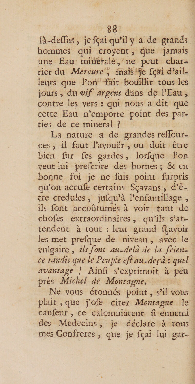 ià-defTuS, jefçaiqu’lly a de grands hommes qui croyent, que jamais une Eau mineralè, ' ne peut char¬ rier du Mercure \ mais'fe fçài d’ail¬ leurs que l’on fait bouillir tous les jours , du vif argent dans de l’Eau , contre les vers : qui nous a dit que cette Eau n’emporte point des par¬ ties de ce minerai ? La nature a de grandes rellbur- ces, il faut l’avouer, on doit être bien fur fes gardes, lorfque l’on veut lui prefcrire des bornes ; &amp; en bonne foi je ne fuis point furpris qu’on accufe certains Sçavans, d’ê¬ tre crédules , jufqu’à l’enfantillage , ils font accoutumes à voir tant de chofes extraordinaires, qu’ils s’at¬ tendent à tout : leur grand fçavoir les met prefqiie de niveau , avec le vulgaire , ils font au-delà de la fcien- ce tandis que le Peuple efi au-deçà • quel avantage / Ainfi s’exprim.oit à peu près Michel de Montagne, Ne vous étonnes point, s’il vous plait , que j’ofe citer Montagne le caufeur, ce calomniateur fi ennemi des Médecins, je déclare à tous mes Confrères, que je fçai lui gar-