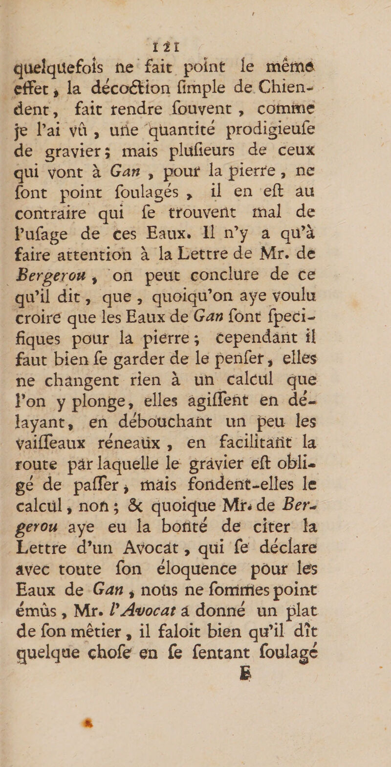 Îîl quelquefois ne fait point le mêmd effet I la décoéfion fimple de Chien-^ dent, fait tendre fouvent , comme je l’ai vu , une quantité prodigieufe de gravier; mais plülieurs de ceux qui vont à Gan , pour la pierre, ne font point foulages > il en efl au contraire qui fe trouvent mal de l’ufage de ces Eaux. H n’y a qü’à faire attention à la Lettre de Mr. de Berger ou ^ on peut conclure de ce qu’il dit, que , quoiqu’on aye voulu croire que les Eaux de Gan font fpedi- fiques pour la pierre ; Cependant il faut bien fe garder de le penfer j elles ne changent rien à un calcul que l’on y plonge, elles âgiffent en dé¬ layant, en débouchant un peu les vaifleaux réneaüx , en facilitant la route par laquelle le gravier eft obli¬ gé de palTer ^ mais fondent-elles le calcul i non ; ôc quoique Mr^ de Ber^ gerou aye eu la bonté de citer la Lettre d’un Avocat, qui fe déclare avec toute fon éloquence pôur les Eaux de Gan * noüs ne fomiiles point émûs , Mr. ï*Avocat â donné un plat de fon métier, il faloit bien qu’il dît quelque çhofe en fe fentant foulage