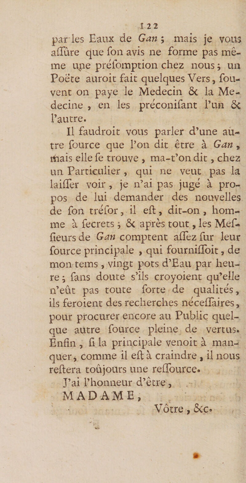par ies Eaux de Gan% mais je vous alTûre que Ton avis ne forme pas mê¬ me une prêfomption chez nous j un Poëte auroit fait quelques Vers, fou- vent on paye le Médecin ôc la Mé¬ decine , en les prêconifant l’un ôc l’autre. Il faudroit vous parler d’une au¬ tre fource que l’on dit être à Gan , mais elle fe trouve , ma-t’on dit, chez un Particulier, qui ne veut pas la lailTer voir, je n’ai pas jugé à pro¬ pos de lui demander des nouvelles de fon tréfor, il eft, dit-on, hom¬ me à fecrets ; ôc après tout, les Mef- fieurs de Gan comptent aflez fur leur fource principale , qui fournilToit, de mon tems, vingt pots d’Eau par heu¬ re; fans doute s’ils croyoient qu’elle n’eût pas toute forte de qualités, ils feroient des recherches néceflaires, pour procurer encore au Public quel¬ que autre fource pleine de vertus. Enfin , fl la principale venoit à man¬ quer, comme il eft à craindre, il nous reftera toujours une reflburce. J’ai l’honneur d’être, MADAME, Vôtre, &c»