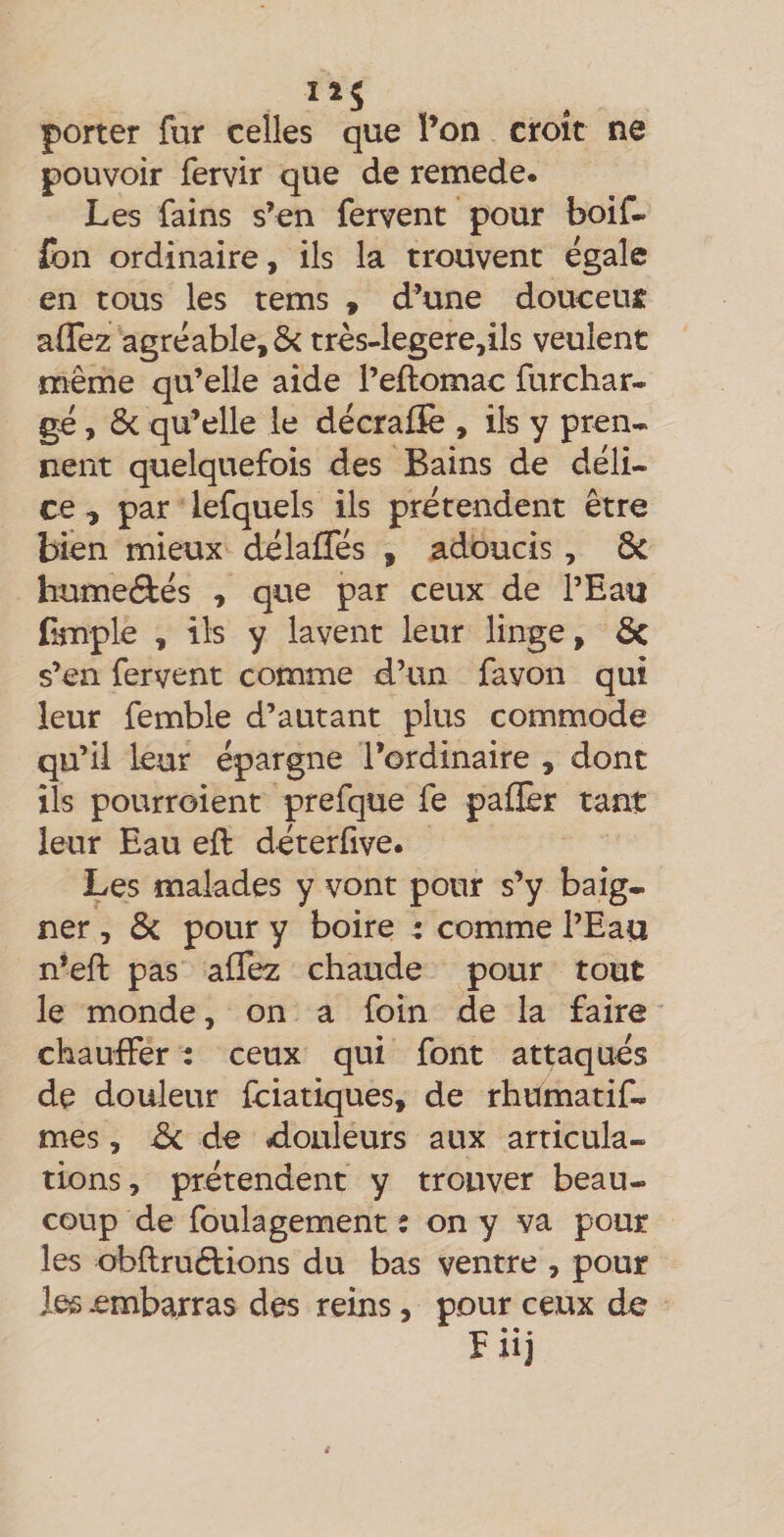 porter fur celles que l’on croit ne pouvoir fervir que de remede. Les fains s’en fervent pour boif- (bn ordinaire, ils la trouvent égale en tous les tems , d’une douceuî alTez agréable, &amp; trés4egere,ils veulent même qu’elle aide l’eftomac furchar- gé, ôc qu’elle le décrafïè , ils y pren¬ nent quelquefois des Bains de déli¬ ce , par lefquels ils prétendent être bien mieux délaffés , adoucis, Ôc humeâés , que par ceux de l’Eau Emple , ils y lavent leur linge, ôc s’en fervent comme d’un favon qui leur femble d’autant plus commode qu’il leur épargne l’ordinaire , dont ils pourroient prefque fe paflèr tant leur Eau eft déterfive. Les malades y vont pour s’y baig¬ ner , &amp; pour y boire : comme l’Eau n’eft pas affez chaude pour tout le monde, on a foin de la faire chauffer t ceux qui font attaqués de douleur fciatiques, de rhumatif- mes, d>c de douleurs aux articula¬ tions, prétendent y trouver beau¬ coup de foulagement : on y va pour les obftruftions du bas ventre , pour les embarras des reins, pour ceux de • • • F 11]