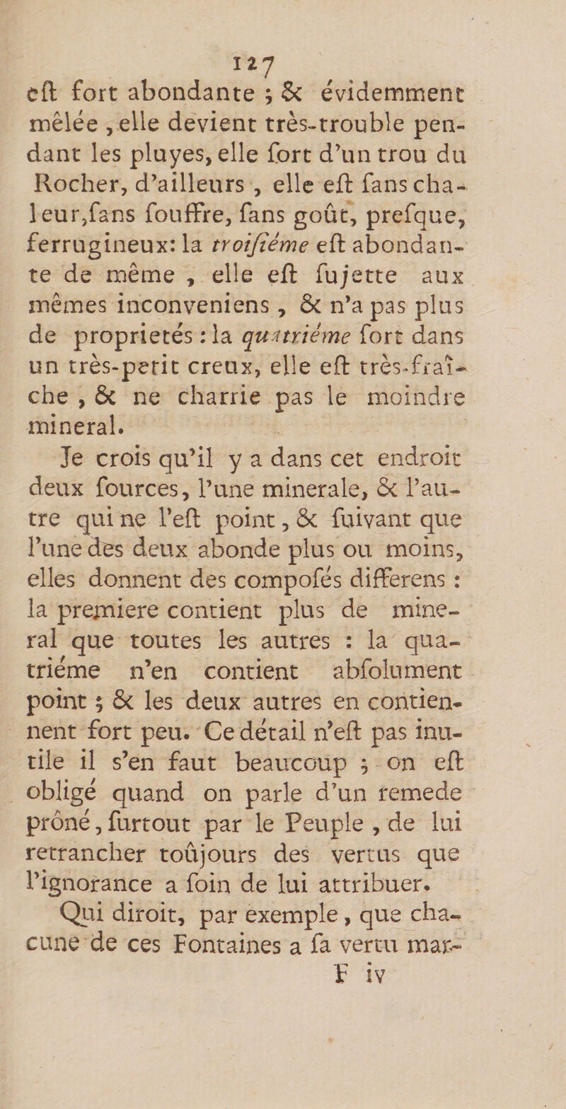cft fort abondante ; &amp; évidemment mêlée ,elle devient très-trouble pen¬ dant les pluyes, elle fort d’un trou du Rocher, d’ailleurs , elle efl fans cha¬ leur,fans fouffre, fans goût, prefque, ferrugineux: la troifiéme efl abondan¬ te de même , elle eft fujette aux mêmes inconveniens, &amp; n’a pas plus de propriétés : la quatrième fort dans un très-petit creux, elle eft très^fraî* che , ôc ne charrie pas le moindre minerai. Je crois qu’il y a dans cet endroit deux fources, l’une minérale, Ôc l’au¬ tre qui ne l’eft point, ôc fuiyant que l’une des deux abonde plus ou moins, elles donnent des compofés difFerens : la première contient plus de mine¬ rai que toutes les autres : la qua¬ trième n’en contient abfolument point ; ôc les deux autres en contien¬ nent fort peu. Ce détail n’eft pas inu¬ tile il s’en faut beaucoup ^ on eft obligé quand on parle d’un remede prôné, furtout par le Peuple , de lui retrancher toûjours des vertus que l’ignorance a foin de lui attribuer. Qui diroit, par exemple, que cha¬ cune de ces Fontaines a fa vertu mar- F iv