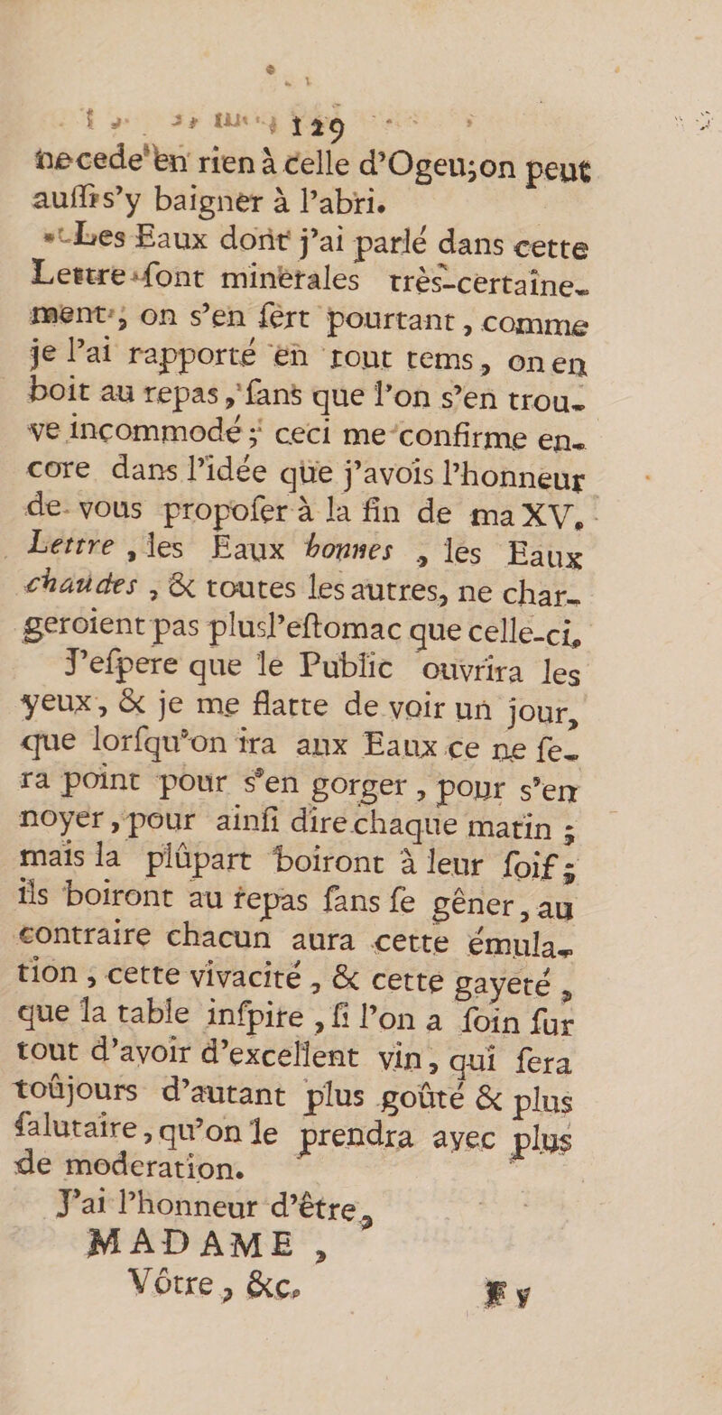 « 5 r , J# lü . J 2^ iaocede‘feîî rien à celle d’OgeUion peut aulBs’y baigner à l’abri. Les Eaux dont j’ai parle dans cette Lettre-font minérales très-certaîne* ment^, on s’en fert pourtant, comme je l’ai rapporté en tout tems, oneii boit au repas ,’fans que l’on s’en trou, ve incommodé r ceci me confirme en* cote dans l’idée que j’avois l’honneur de vous propofer à la fin de ma XV. Lettre , les Eaux homes les Eaux chauds , 6c toutes les autres, ne char, geroient pas plusl’eflomac que celle-ci. J’efpere que le Public ouvrira les yeux, 6c je me flatte de voir un jour, c[ue lorfqu’on ira aux Eaux ce ne fel ra point pour s®en gorger , pour s’en noyer, pour ainfi dire chaque matin ; mais la plûpart boiront à leur foif; ils boirant au repas fans fe gêner, au contraire chacun aura cette émula^ tion , cette vivacité , 6c cette gayeté , que la table infpire , fl l’on a foin fur tout d’avoir d’excellent vin, qui fera toujours d autant plus goûte 6c plus falutaire, qu’on le prendra avec plus de modération. ^ ■ J’ai l’honneur d’être ^ MAD AME , Vôtre J