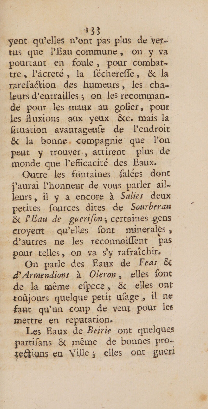 y&amp;nt qu’elles n’ont pas plus de ver¬ tus que l’Eau commune , on y va pourtant en foule, pour combat¬ tre , l’àcreté , la fëcherefle, ôc la raréfaction des humeurs, les cha¬ leurs d’entrailles ; on les recomman¬ de pour les maux au goGer, pour les fluxions aux yeux ôcc. mais la fîtuation avantageufe de l’endroit §c la bonne < compagnie que l’on peut y trouver , attirent plus de monde que l’efficacité des Eaux. Outre les fontaines falées dont j’aurai l’honneur de vous parler ail¬ leurs , il y a encore à Salies deux petites fources dites de Sourberan 5c VEau de guerifon^ certaines gens croyeiTt qu’elles font mineralp 9 d’autres ne les reconnoiflent pas pour telles , on va s’y rafraîchir# On parle des Eaux de Eeas ôc d*Armendions à Oleron, elles font de la même efpece, de elles ont toujours quelque petit ufage , il ne faut qu’un coup de vent pour leç mettre en reputatiom Les Eaux de Beirie ont quelques partifans 5c même de bonnes pro-