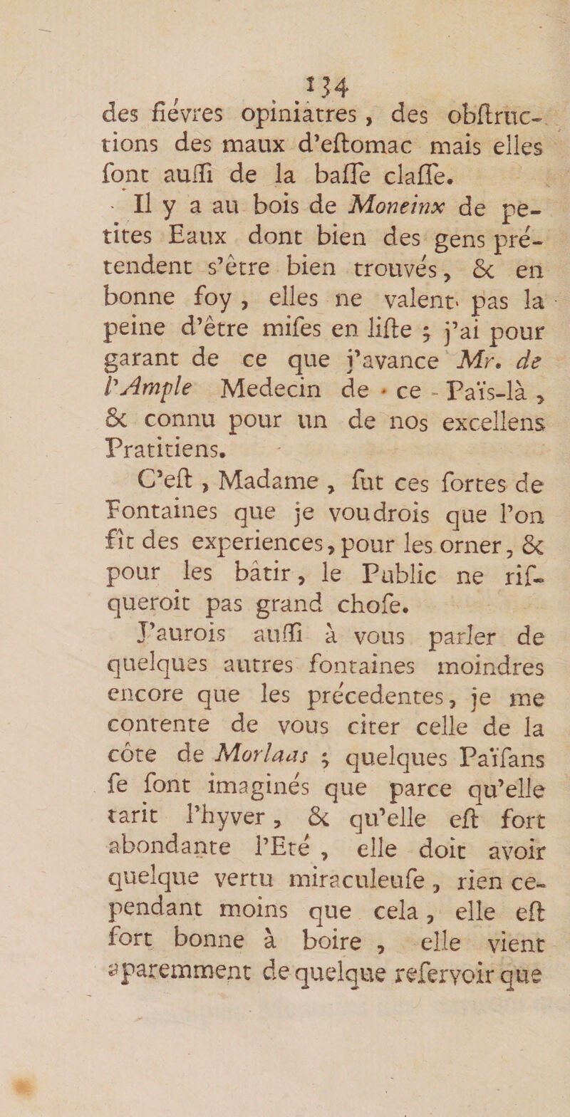 des fièvres opiniâtres , des obflrnc- tions des maux d’eflomac mais elles font aulTi de la baffe claffe. - Il y a au bois de Moneinx de pe¬ tites Eaux dont bien des gens pré¬ tendent s’être bien trouvés, &amp; en bonne foy , elles ne valent- pas la peine d’être mifes en lifte ; j’ai pour garant de ce que j’avance Mr. de lAmple Médecin de * ce - Païs-là , ôc connu pour un de nos excellens Pratitiens, C’eft , Madame , fut ces fortes de fontaines que je voudrois que l’on fît des expériences, pour les orner, ôc pour les bâtir, le Public ne rif- queroit pas grand chofe. J’aurois auftî à vous parler de quelques autres fontaines moindres encore que les precedentes, je me contente de vous citer celle de la côte de Moriaijs ^ quelques Païfans fe font imaginés que parce qu’elle tarit l’hyver, ôi qu’elle eft fort abondante l’Ete , elle doit avoir quelque vertu miraculeufe, rien ce¬ pendant moins que cela, elle eft fort bonne à boire , elle vient î^paremment de quelque referyoir que
