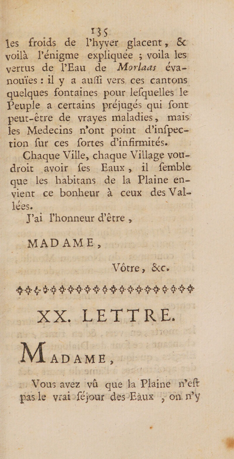 ns les froids de l’hyver glacent, 5c voilà rénigme expliquée ; voila les vertus de l’Eau de Morlaas éva¬ nouies : il y a auiïî vers ces cantons quelques fontaines pour lefquelles le Peuple a certains préjugés qui font peut-être de vrayes maladies, mais’ les Médecins n*ont point d’infpec- tion fur ces fortes d’infirmités. Chaque Ville, chaque Village vou- droit avoir fes Eaux , il femble que les habitans de la Plaine en¬ vient ce bonheur à ceux des Val¬ lées. J’ai l’honneur d’être , MADAME Vôtre, 5cc. ^ ^ ^ -iji-4* XX. LETTRE. AIadame, I Vous avez vû que la Plaine n^eft pas le vtai féjour des Eaux ^ on n’y