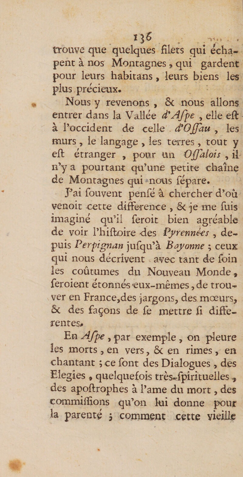 I “1l^l » , . trouve que quelques filets qui écha- pent à nos Montagnes ? qui gardent pour leurs habitans , leurs biens les plus précieux. Nous y revenons , 8c nous allons entrer dans la Vallée d'A/pe , elle efi: à l’occident de celle ^Offau , les murs 5 le langage , les terres, tout y efi: étranger , pour un Ojjdlois , il n’y a pourtant qu’une petite chaîne de Montagnes qui^nous fépare. Pai fouvent penfé à chercher d’où venoic cette différence , 8c je me fuis imaginé qu’il feroit bien agréable de voir l’hilloire <les Pyrenné^s , de¬ puis Perpignan jufqu’à Bayonne ; ceux qui nous décrivent avec tant de loin les coûtumes du Nouveau Monde , feroient étonnés eux-mêmes, de trou¬ ver en France,des jargons, des mœurs, 8c des façons de fe mettre fi diffe¬ rentes# En AJpe , par exemple , on pleure les morts, en vers, 8c en rimes, en chantant ; ce font des Dialogues, des Eiegîes , quelquefois très.>fpîrituelles, des apoftrophes à l’ame du mort, des commifiions qu’on kii donne pour la parenté 5 comment .cette vieille
