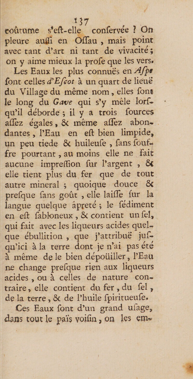 coûtame s*eft-elle confervée ? Oü pleure auÛi en Offau , mais point avec tant d’art ni tant de vivacité ; on y aime mieux la profe que les vers. Les Eaux les plus connues en Afpe font celles d^Efcot à un quart de lieue du Village du même nom, elles font le long du Gave qui s’y mêle lorf- qu’il déborde ; il y a trois fources afîèz égales, ôc même allez abon¬ dantes , l’Eau en eft bien limpide, un peu tiede 6c huileufe , fans fouf^ fre pourtant, au moins elle ne fait aucune imprefïion fur l’argent , ÔC elle tient plus du fer que de tout autre minerai ; quoique douce 6< prefque fans goût , elle laiffe fur la langue quelque âpreté ; le fédiment en efl: fabloneux , Ôc contient un feî, qui fait avec les liqueurs acides quel¬ que ébullition , que j’attribue juf* qu’ici à la terre dont je n’ai pas été à même de le bien dépoüiller, l’Eau ne change prefque rien aux liqueurs acides , ou à celles de nature con¬ traire , elle contient du fer , du fel, de la terre, ôc de l’huile fpiritueufe. Ces Eaux font d’un grand ufage, dans tout le pais voifin, on les