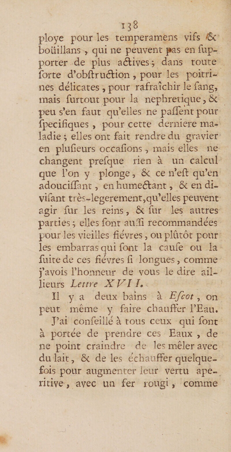 ployé pour les temperaméns vifs boüillans , qui ne peuvent pas en fup- porter de plus aélives^ dans toute forte d’obftruélion , pour les poitri¬ nes délicates , pour rafraîchir le fang, mais furtout pour la néphrétique, Sc peu s’en faut qu’elles ne paffent pour fpecifîques , pour cette derniere ma¬ ladie ; elles ont fait rendre du gravier en plufieurs occafions, mais elles ne changent prefque rien à un calcul que l’on y plonge, ôc ce n’efl qu’en adoucilTant, enhumeéfant, 6c en di- vifant très-legerement,qu’elles peuvent agir fur les reins, 6c fur les autres parties ; elles font aulïi recommandées pour les vieilles lièvres, ou plutôt pour les embarras qui font la caufe ou la fuite de ces fièvres fi longues, comme j’avois l’honneur de vous le dire ail- lieurs Lettre X VI h Il ya d eux bains à Efcot, on peut même y faire chauffer l’Eau. J’ai confeillé à tous ceux qui font à portée de prendre ces Eaux , de ne point craindre de les mêler avec du lait 5 6c de les échauffer quelque¬ fois pour augmenter leur vertu ape- ritive, avec un fer rougi, comme