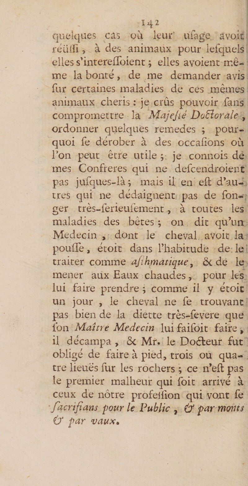 1^2 quelques cas ou leur' ufage avolc féüiri, à des animaux pour lefquels elles s'intereffoient ; elles avoient mê¬ me la bonté > de me demiander avis fur certaines maladies de ces mêmes animaux chéris : je crûs pouvoir fans compromettre la Majejté DùEîorale , ordonner quelques remedes ; pour¬ quoi fe dérober à des occalions où Ton peut être utile y je connois dè mes Confrères qui ne defcendroient pas jufques-là; mais il en eft d’au-, très qui ne dédaignent pas de fon- ger très-ferieufement, à toutes les maladies des bêtes ; on dit qu’un Médecin , dont le cheval avoir la^ pouffe, étoit dans l’habitude de le tX'àiteY commQ a/ïhmatiquey Ôc de le mener aux Eaux chaudes, pour les, lui faire prendre ; comme il y étoit un jour , le cheval ne fe trouvant pas bien de la diette très-fevere que fon Maître Médecin lui faifoit faire , il décampa , Ôc Mr. le Doéfeur fut obligé de faire à pied, trois ou qua- . tre lieues fur les rochers ; ce n’eft pas le premier malheur qui foit arrivé à ceux de nôtre profelfion qui vont fe -facrifians four le Public , far monts tf far vaux»