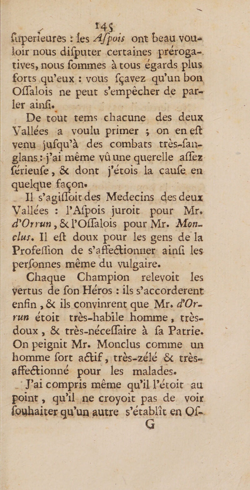 fiiperieurês r les Afpois ont beau vou¬ loir nous difputer certaines préroga¬ tives, nous fommes à tous égards plus forts qu’eux : vous f^avez qu’un bon Offalois ne peut s’empêcher de par¬ ler ahoh.^ De tout tems chacune des deux Vallées a voulu primer ; on enefl venu Jufqu’à des combats très^fan- glans : j’ai même vu une querelle aflèz férieufe, ôc dont j’étois la caufe en quelque façon. Il s’agiffoit des Médecins des deux Vallées : l’Afpois juroit pour Mr. , ScTOflalois pour Mr. Mon-, dus. Il efl doux pour les gens de la ProfelTion de s’affeftioniier ainü les perfonnes même du vulgaire. Chaque Champion relevoit les vertus de fon Héros : ils s’accordèrent enfin , ils convinrent que Mr. ^’Or- run étoit très-habile homme, très- doux , Ôc très-néceffaire à fa Patrie. On peignit Mr. Monclus comme un homme fort aftif, très-zélé 6c très- affeéfionné pour les malades. ' J’ai compris même qu’il l’étoit au point, qu’il ne croyoit pas de voir fouhaiter qu’un autre s’établît en Of* G
