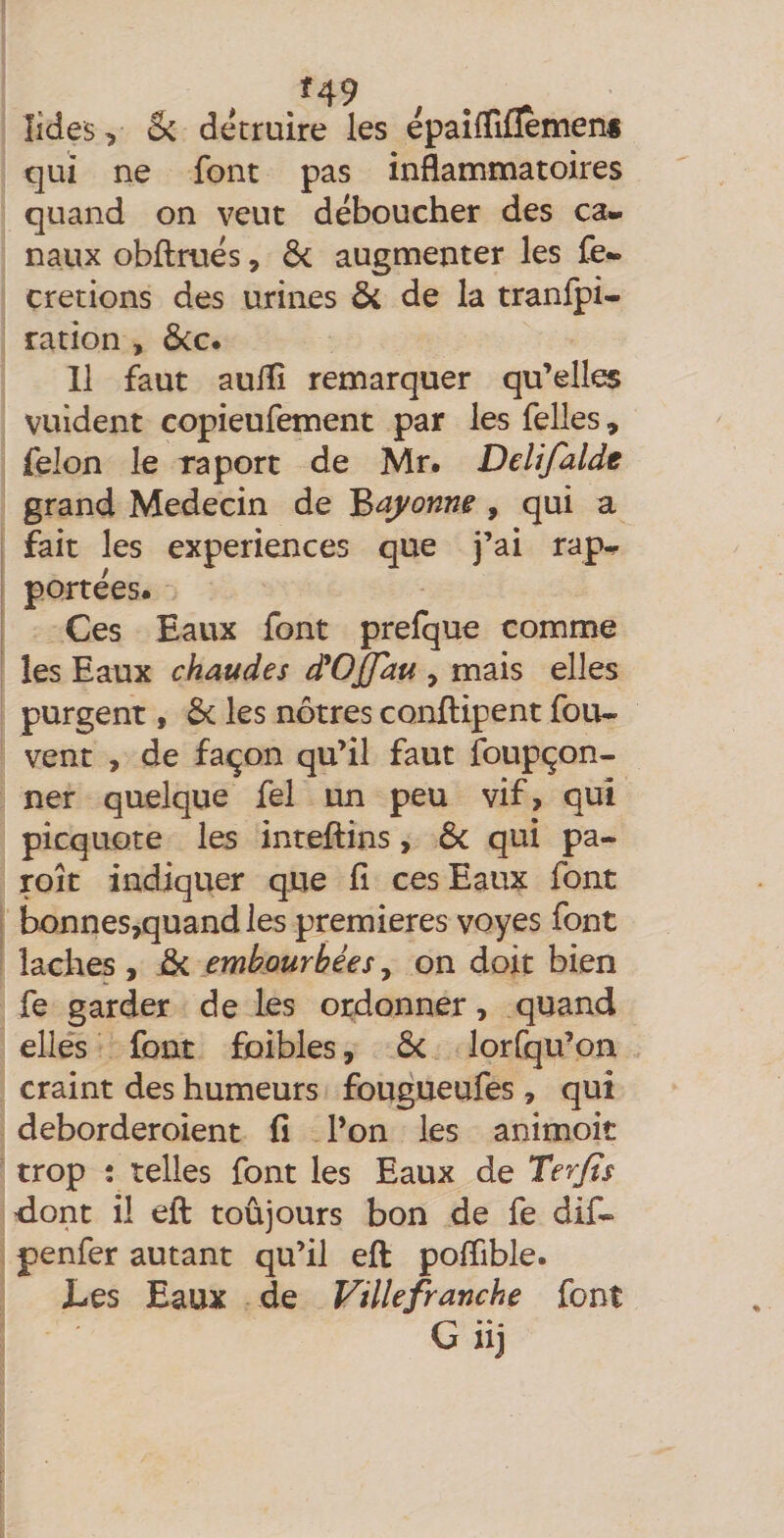 f49 îides, &amp; détruire les epailTiflèmen* qui ne font pas inflammatoires quand on veut déboucher des ca¬ naux obflrués, di augmenter les fe- cretions des urines &amp; de la tranfpi- ration , ôcc. 11 faut auflî remarquer qu’elle® vuident copieufement par les felles, félon le raport de Mr. Delijalde grand Médecin de Baj^onne, qui a fait les expériences que j’ai rap¬ portées. Ces Eaux font prelque comme les Eaux chaudes d'Offau , mais elles purgent, Ôc les nôtres conftipent fou- vent , de façon qu’il faut foupçon- ner quelque fel un peu vif, qui picquore les inteftins, ôc qui pa- roît indiquer que fi ces Eaux font bonnes,quand les premières voyes font lâches , &amp; embourbées, on doit bien fe garder de les ordonner, quand elles font foibles, Ôc lorfqu’on craint des humeurs fougueufes , qui deborderoient fi l’on les animoit trop ; telles font les Eaux de Ter/ts dont il eft toujours bon de fe dif- penfer autant qu’il eft pofiible. Les Eaux de Ville franche font G U)