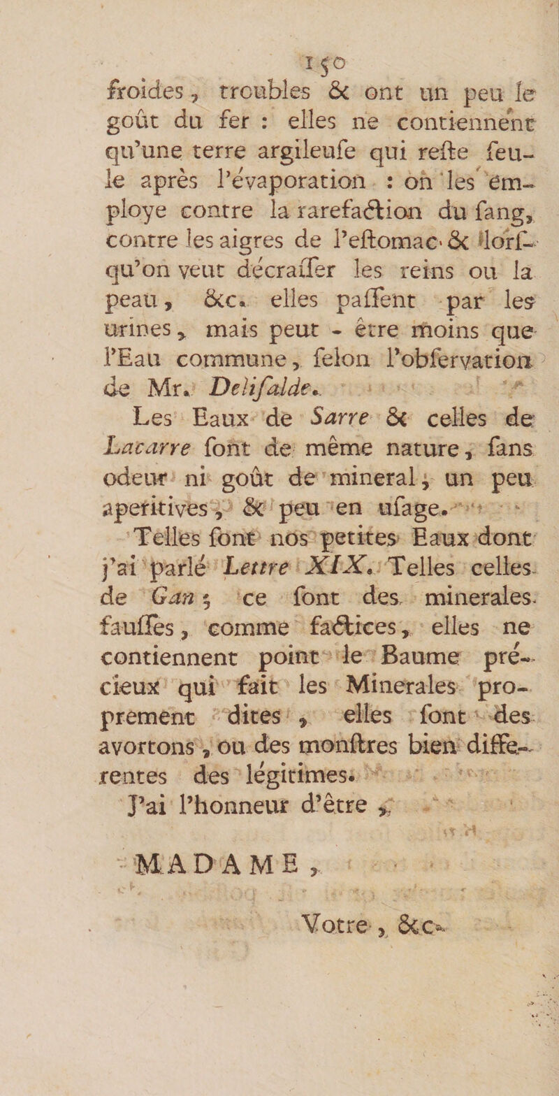 froides, troubles &amp;i ont un peu le goût du fer : elles ne contiennent qu’une terre argileufe qui refte feu¬ le après l’évaporation : oh les'em¬ ployé contre la rarefaélian du fang, contre les aigres de l’eftomac* de dorf- qu’on veut décraifer les reins ou la peau, 5cc. elles palFent par les? urines, mais peut - être moins que l’Eau commune, félon l’obfervation. de Mr. Delijalde^. Les Eaux de Sarre de celles de Lacarre font de même nature, fans odeur ni goût de minerai p un peu aperitives , de peu ''en ufage. Telles font nos petites Eaux dont j’ai parlé Lettre XIX, Telles celies- de G an 9 ce font des minérales* faufïes, comme fadiiees, elles ne contiennent point le Baume pré¬ cieux qui fait les Minérales pro¬ prement dites , elles font des avortons , ou des monflres bien diffe-, rentes des légitimes. J’ai l’honneur d’être ,, MADAME, Votre y dec^