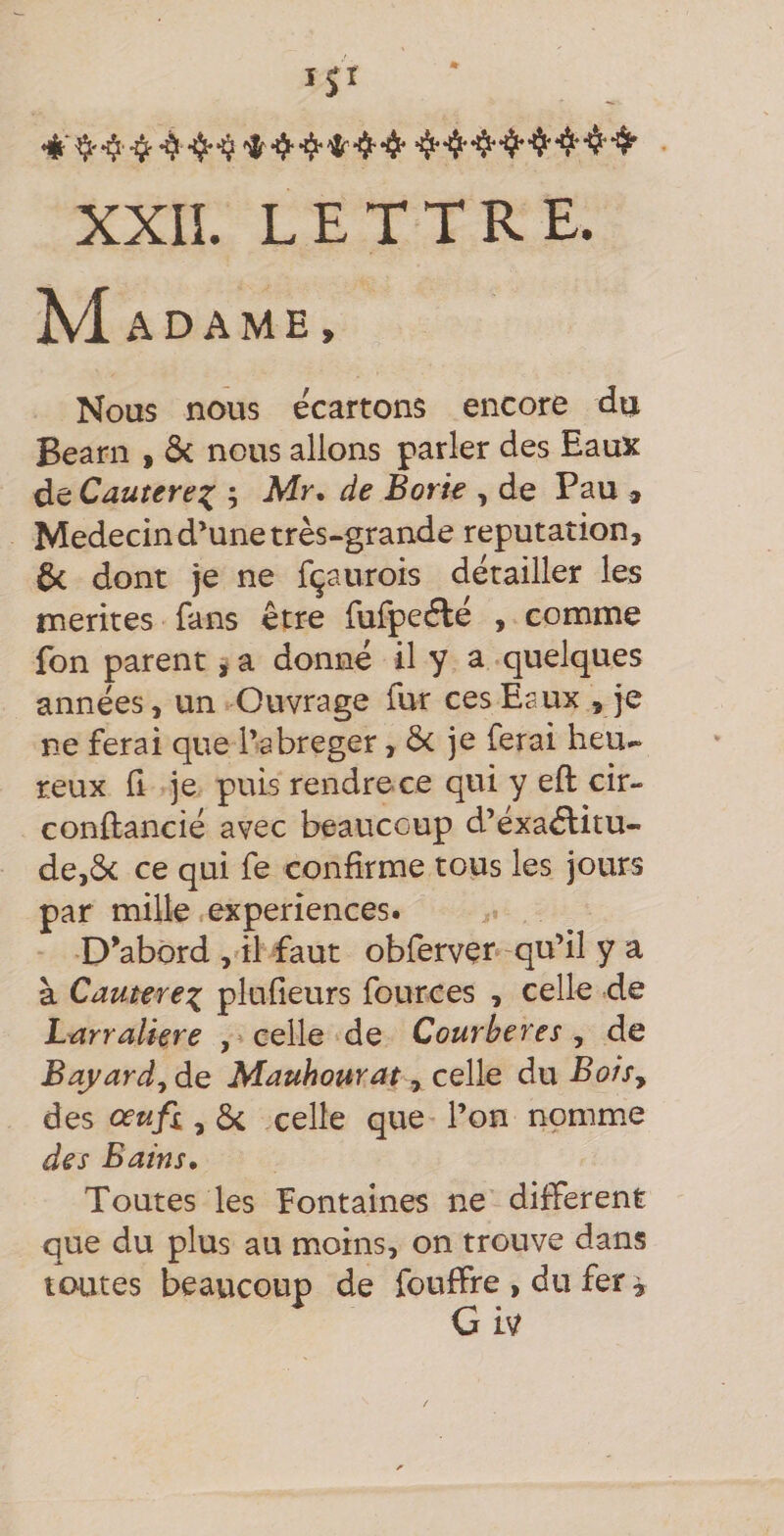 XXII. LETTRE. Madame, Nous nous écartons encore du Bearn , ôc nous allons parler des Eaux d^Cautere;; ; Mr, de Borie , de Pau ,, Médecin d’une très-grande réputation, 6c dont je ne fçaurois détailler les rnerites fans être fufpedlé , comme Ton parent j a donné il y a quelques années, un Ouvrage fur ces Eaux , je ne ferai que l’abreger, &amp; je ferai heu¬ reux G je puis rendre ce qui y eft cir- conftancié avec beaucoup d’éxadlitu- de,ôc ce qui fe confirme tous les jours par mille expériences. D’abord , il faut obfervçr qu’il y a à Cautere\ plufieurs fources , celle de Larraliere , celle de Courberes , de Bayard^ de Mauhourat, celle du B ois y des oeufiy^ celle que l’on nomme des Bains, Toutes les Fontaines ne different que du plus au moins, on trouve dans toutes beaucoup de fouffre , du fer y G LV