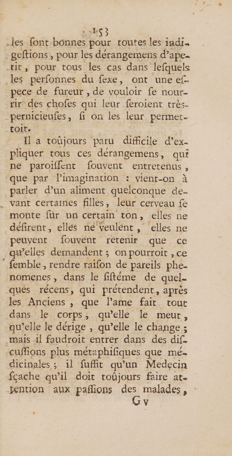les font bonnes pour toutes les îacii-% geftions, pour les dérangemens d’ape- tic, pour tous les cas dans lefquels les perfonnes du fexe, ont une ef- pece de fureur , de vouloir fe nour¬ rir des chofes qui leur feroient très- pernicieufes, fi on les leur permet- toit. Il a toujours paru difficile d’ex¬ pliquer tous ces dérangemens, qui ne paroilfcnt fouvent entretenus , que par l’imagination : vient-on à parler d’un aliment quelconque de¬ vant certaines filles, leur cerveau le monte fur un certain ton, elles ne défirent , elles ne veulent , elles ne peuvent fouvent retenir que ce qu’elles demandent ; on pourroit, ce femble, rendre raifon de pareils phé¬ nomènes , dans le fiftéme de quel¬ ques récens, qui prétendent, après les Anciens , que l’ame fait tout dans le corps, qu’elle le meut, qu’elle le dérige , qu’elle le change ; mais il faudroit entrer dans des dif- cuffions plus métaphifiques que mé¬ dicinales ; il fuffit qu’un Medçcin fçache qu’il doit toûjours faire at¬ tention aux paffions des malades.