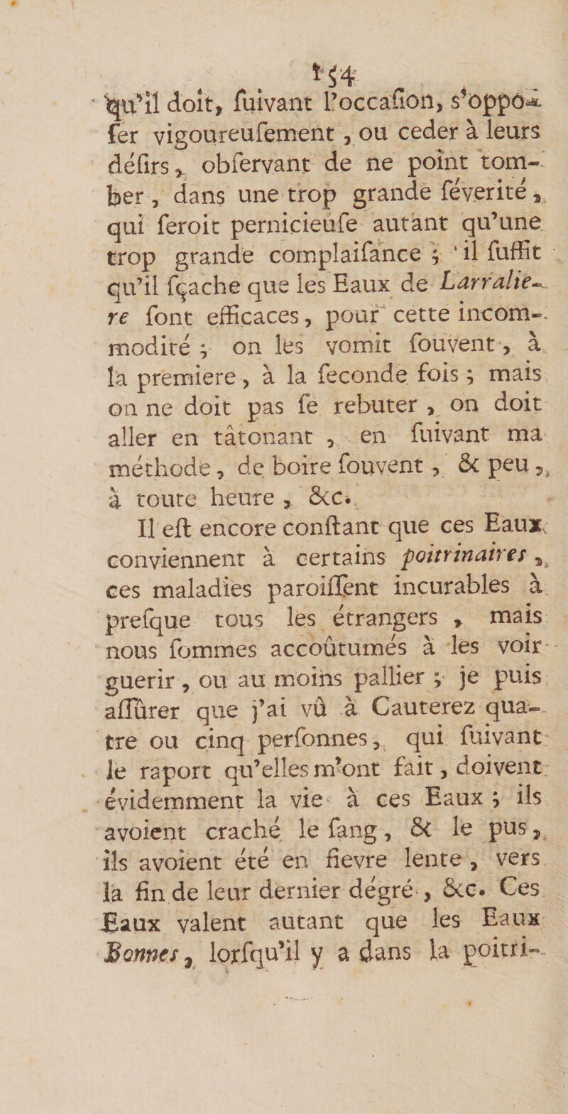 ■qu^îl doit, fuivant l’occafion, s^oppô^ fer vigoureufement, ou ceder à leurs défirs,, obfervant de ne point tom-* ber, dans une trop grande féverite, qui feroit pernicieufe autant qu’une trop grande complaifance j ' il fufîit qu’il fçache que les Eaux de Larralie^. re font efficaces, pour cette incom-- modité ; on les vomit fouvent, a î'a première , à la fécondé fois ; mais on ne doit pas fe rebuter , on doit aller en tâtonanc , en fuivant ma méthode, de boire fouvent, Ôc peu 5^ à toute heure , ÔsiCi Il eft encore confiant que ces Eaux, conviennent à certains poitrinaires 5. ces maladies paroifïènt incurables à prefque tous les étrangers > mais nous fommes accoûtumés à les voir guérir, ou au m.oihs pallier ; je puis afîurer que j’ai vu à Cauterez qua-. tre ou cinq perfonnes,. qui fuivant le raport qu’elles m’ont fait, doivent évidemment la vie à ces Eaux ; ils avoicnt craché le fang, Si le pus, ils avoient été en fievre lente , vers la En de leur dernier dégré , 6vC. Ces Baux valent autant que les Eaux Bonnes^ lorfqu’il y a dans la poitti-