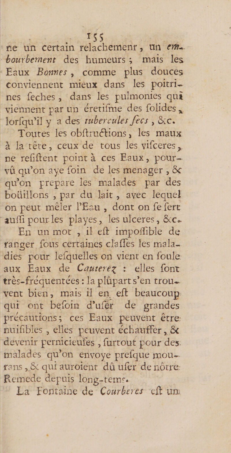 ISS ne un certain relâchement, un CTf?-. hourbement des humeurs ; mais les Eaux Bonnes, comme plus douces conviennent mieux dans les poitri^ nés feches , dans les pulmonies qui viennent par un eretifme des foHdes ^ lorfqu’il y a des tubercules fecs , dçc. Toutes les obllrudlions J les maux à la tête, ceux de tous les vifceres, ne reüftent point à ces Eaux, pour¬ vu qu’on aye foin de les ménager , 5c qu’on préparé les mialades par des bouillons , par du lait , avec lequel on peut mêler l’Eau , dont on fe fert tuffi pour les playes, les ulcérés, 5(c». En un mot , il eft impolTible de ranger fous certaines cîalTes les mala¬ dies pour lefquelles on vient en foule aux Eaux de Cautere^ : elles font très-frêquentêes : la plûpart s’en trou¬ vent bien, mais il en eE: beaucoup qui ont besoin d’ufér de grandes précautions; ces Eaux peuvent être nuifibles , elles peuvent échaufTer, 5c devenir pernicieufes , furtout pour des. malades qu’on envoyé prefque mou- fans ,.5: qui auroient dû ufer de nôtre: Ecmede depuis long-tem^. La fontaine de Courberas eil uni