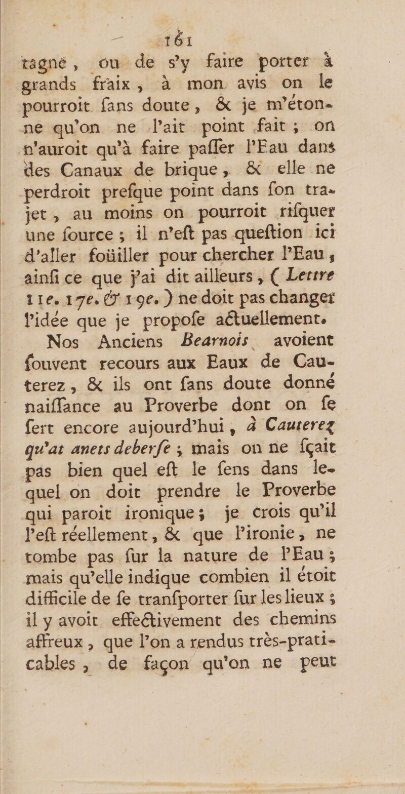 ^ îèl tâgne, ôu de s’y faire porter à grands fr'aix , à mon avis on le pourroit fans doute, ôc je m’éton-^ ne qu’on ne l’ait point fait ; on n’auroit qu’à faire paflTer l’Eau dans des Canaux de brique, ôc elle ne perdroit prefque point dans fon tra¬ jet , au moins on pourroit rifquer une iburce ; il n’eft pas queftion ici d'aller fouiller pour chercher l’Eau , âinfi ce que j’ai dit ailleurs, ( Lettre 11 f. 17f. Ô' 19f. ) ne doit pas changer l’idée que je propofe aftuellement# Nos Anciens Bearnois avoient fouvent recours aux Eaux de Cau- terez, ôc ils ont fans doute donné nailTance au Proverbe dont on fe fert encore aujourd’hui, à Cautere^ qu*at anets deberfe ; mais on ne fçait pas bien quel eft le fens dans le¬ quel on doit prendre le Proverbe qui paroit ironique; je crois qu’il l’eft réellement, &amp;; que l’ironie, ne tombe pas fur la nature de l’Eau ; mais qu’elle indique combien il étoit difficile de fe tranfporter fur les lieux ; il y avoir effedlivement des chemins affreux , que l’on a rendus très-prati¬ cables 3 de façon qu’on ne peut