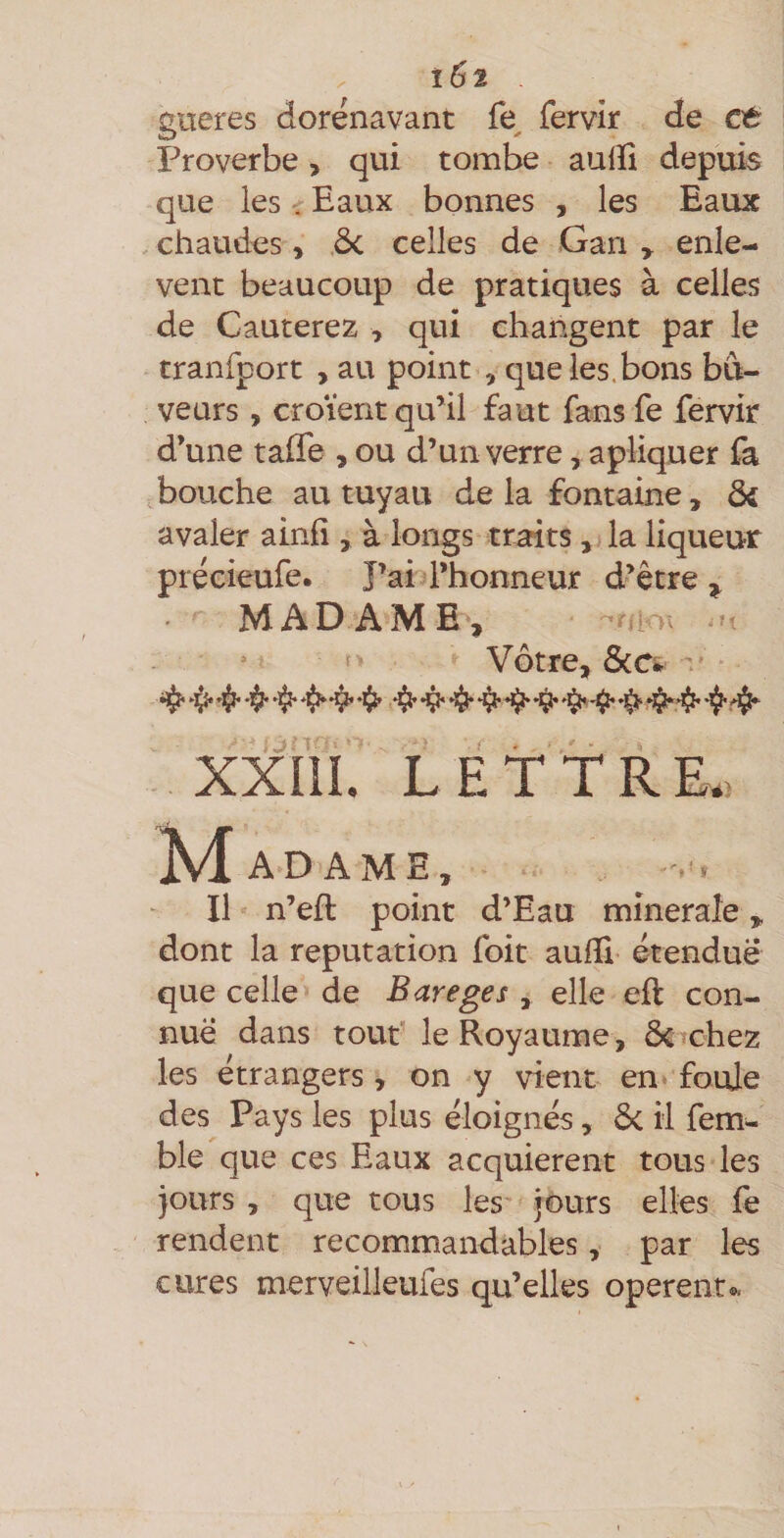 ïSi . gueres dorénavant fe^ fervir de et Proverbe > qui tombe aulïi depuis que les - Eaux bonnes , les Eaux , chaudes, ôc celles de Gari , enlè¬ vent beaucoup de pratiques à celles de Cauterez ^ qui changent par le tranfport , au point , que les.bons bu¬ veurs , croient qu’il faut fans fe fervir d’une taffe , ou d’un verre, apliquer fa abouche au tuyau de la fontaine, &amp; avaler ainfi , à longs traits, la liqueur précieufe. J’ai l’honneur d’être^ MADAME^, ^/l>\ U Vôtre, SiCi ' »l(^ *1^ «ijî» ^ ^ XXJlI. L E T t R K. ^Madame, Il n’efl point d’Eau mîneraîe ^ dont la réputation foit aulli étendue que celle de Bareges , elle eft con¬ nue dans tout' le Royaume, ÔCTchez les étrangers, on y vient en* foule des Pays les plus éloignés, ôc il fem^ ble que ces Eaux acquièrent tous les jours , que tous les jours elles fe rendent recommandables, par les cures merveilleufes qu’elles opèrent^