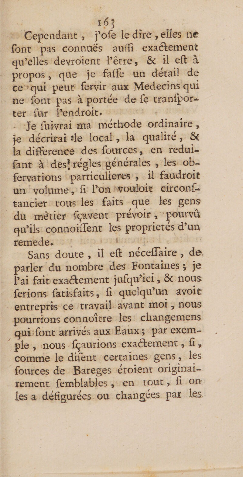 i6| Cependant, j’ofe le dire, elîes né font pas connues aufîi exaélement qu’elles devrdient l’être, Ôc il eft à propos 5 que je falJe un détail de ce^qui peut fervir aux Médecins qui ne font pas à portée de fe tranfpor-* ter fur Tendroit. - Je fuivrai ma méthode ordinaire , je décrirai sle local, la qualité, & la différence des fources ^ en redui- fant à des* régies générales , les ob- fervations particulières , il faudroit un volume, h l’^on vouloir circonf* tancier tous les faits que les gens du métier fçavent prévoir, pourvu qu’ils connoiirent les propriétés d’un remede* Sans doute , il efi: néceffaire, de, parler du nombre des Fontaines ^ je l’ai fait exactement jufqu’ici, Ôc nous ferions fatisfaits, fi quelqu’un avoir entrepris ce travail avant moi, nous pourrions connoitre les changemens qui font arrivés aux Eaux; par exem¬ ple , nous fçaurions exactement, fi, comme le dlfent certaines gens, les fources de Bareges étoient originai¬ rement femblables, en tout, fl on les a défigurées ou changées pat les,