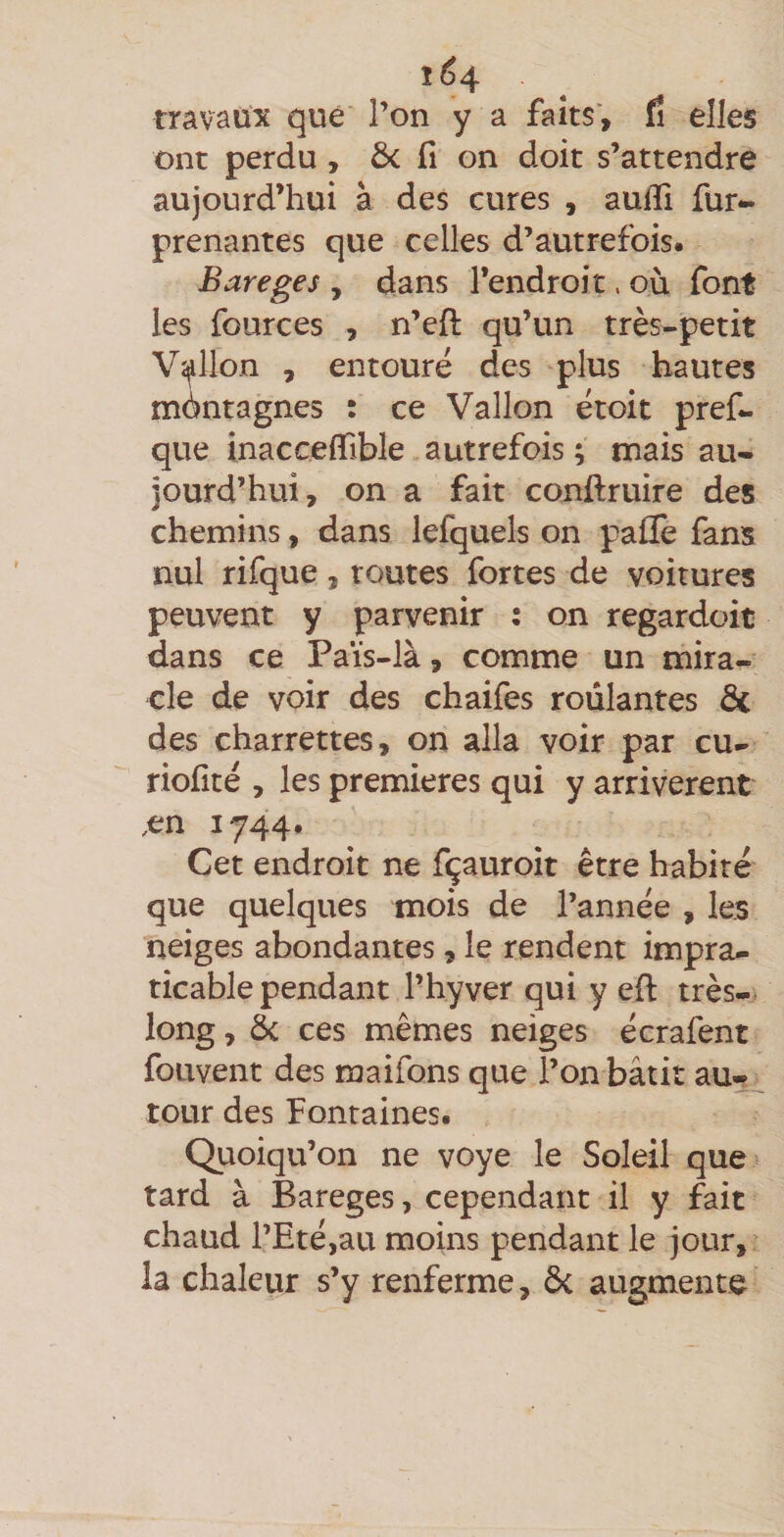 î64 travaux que l’on y a faits, (î elles ont perdu, ôc fi on doit s’attendre aujourd’hui à des cures , aufii fur- prenantes que celles d’autrefois. Bareges , dans l’endroit, où font les fources , n’efi: qu’un très-petit V'^llon , entoure des plus hautes montagnes : ce Vallon droit pref- que inaccefiible autrefois ; mais au¬ jourd’hui, on a fait conftruire des chemins, dans lefquels on pafïè fans nul rifque, routes fortes de voitures peuvent y parvenir : on regardoit dans ce Païs-là, comme un mira¬ cle de voir des chaifes roulantes de des charrettes, on alla voir par cu- riofité , les premières qui y arrivèrent ,en 1744. Cet endroit ne fçauroit être habité que quelques mois de l’année , les neiges abondantes , le rendent impra¬ ticable pendant l’hyver qui y efl: très- long , de ces mêmes neiges écrafent fouvent des maifons que l’on bâtit au¬ tour des Fontaines. Quoiqu’on ne voye le Soleil que> tard à Bareges, cependant il y fait chaud l’Eté,au moins pendant le jour, ia chaleur s’y renferme, di augmente