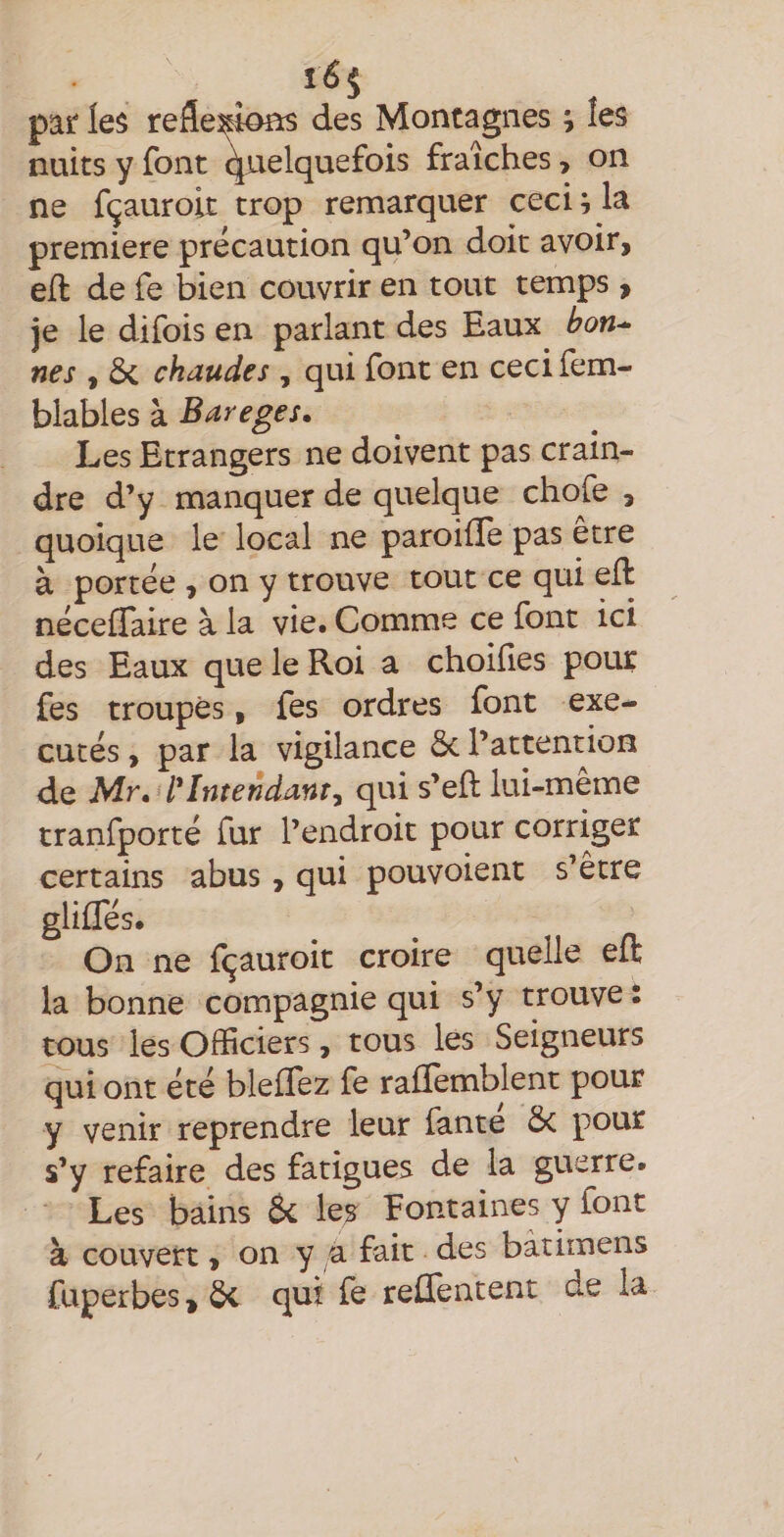 par les reâexîoas des Montagnes ; les nuits y font ^rielquefois fraîches, on ne fçauroit trop remarquer ceci ^ la première précaution qu’on doit avoir, efl de fe bien couvrir en tout temps > je le difois en parlant des Eaux bon¬ nes , 5c chaudes , qui font en ceci fem- blables à Bareges. Les Etrangers ne doivent pas crain¬ dre d’y manquer de quelque chofe j quoique le local ne paroilîe pas etre à portée , on y trouve tout ce qui ell néceflaire à la vie. Comme ce font ici des Eaux que le Roi a choifies pour fes troupes, fes ordres font exé¬ cutés , par la vigilance 5c l’attention de Mr. Intendant, qui s’eft lui-meme tranfporté fur l’endroit pour corriger certains abus, qui pouvoient s’être gliffés. On ne fçauroit croire quelle eft la bonne compagnie qui s’y trouve i tous les Officiers, tous les Seigneurs qui ont été bleffez fe raflèmblent pour y venir reprendre leur fante 5c pour s’y refaire des fatigues de la guerre. Les bains 8c les Fontaines y font à couvert, on y a fait des bàtirnens fuperbes » 5c qui fe relTentent de la