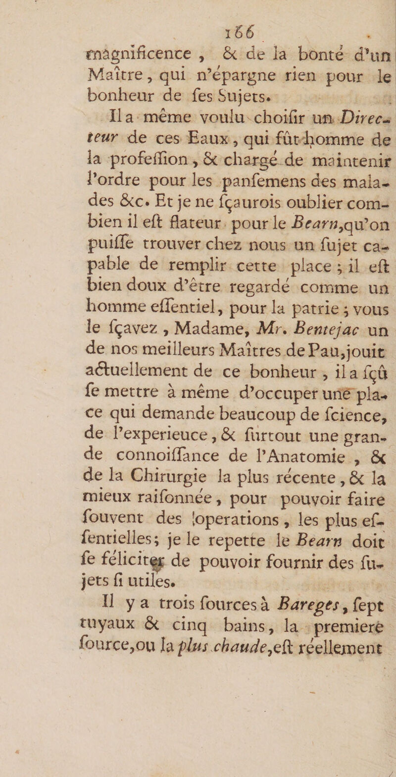 magnificence , 6< de la bonté d*im Maître, qui n’épargne rien pour le bonheur de fes Sujets. Il a même voulu choifir ufi> Direct teur de ces Eaux, qui fût'homme de iâ profefTion, Ôc chargé de maintenir l’ordre pour les panfemens des mala¬ des ôcc. Et je ne fçaurois oublier com¬ bien il eft dateur pour le Bearn^q\x^on puille trouver chez nous un fujet ca¬ pable de remplir cette place ; il eft bien doux d’être regardé comme un homme eftentiel, pour la patrie ^ vous le fçavez , Madame, Mr. Bentejac un de nos meilleurs Maîtres de Pau,jouit actuellement de ce bonheur , il a fçû fe mettre à même d’occuper une pla-. ce qui demande beaucoup de fcience, de l’experieuce, &amp; furtout une gran¬ de connoifTance de l’Anatomie , ôc de la Chirurgie la plus récente, ôc la mieux raifonnée, pour pouvoir faire fouvent des [operations , les plus ef- fentielles; je le repette \q Bearn doit fe felicit^ de pouvoir fournir des fu- jets fî utiles. Il y a trois fources à Bareges, fept tuyaux ôc cinq bains, la première fburce,ou Vàf 1ms chauderéellement /